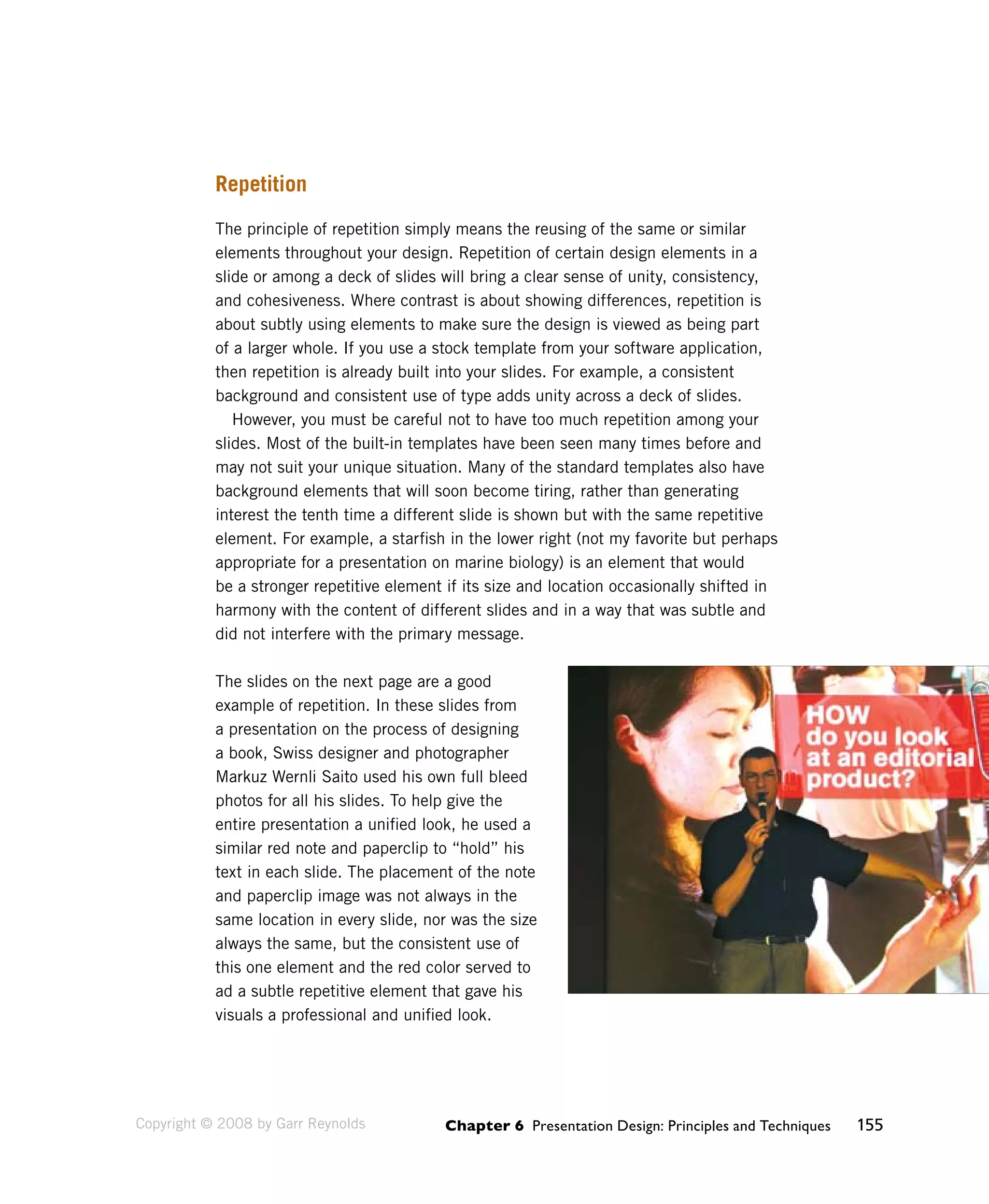 Chapter 6 Presentation Design: Principles and Techniques 155 
Repetition 
The principle of repetition simply means the reusing of the same or similar 
elements throughout your design. Repetition of certain design elements in a 
slide or among a deck of slides will bring a clear sense of unity, consistency, 
and cohesiveness. Where contrast is about showing differences, repetition is 
about subtly using elements to make sure the design is viewed as being part 
of a larger whole. If you use a stock template from your software application, 
then repetition is already built into your slides. For example, a consistent 
background and consistent use of type adds unity across a deck of slides. 
However, you must be careful not to have too much repetition among your 
slides. Most of the built-in templates have been seen many times before and 
may not suit your unique situation. Many of the standard templates also have 
background elements that will soon become tiring, rather than generating 
interest the tenth time a different slide is shown but with the same repetitive 
element. For example, a starfish in the lower right (not my favorite but perhaps 
appropriate for a presentation on marine biology) is an element that would 
be a stronger repetitive element if its size and location occasionally shifted in 
harmony with the content of different slides and in a way that was subtle and 
did not interfere with the primary message. 
The slides on the next page are a good 
example of repetition. In these slides from 
a presentation on the process of designing 
a book, Swiss designer and photographer 
Markuz Wernli Saito used his own full bleed 
photos for all his slides. To help give the 
entire presentation a unified look, he used a 
similar red note and paperclip to “hold” his 
text in each slide. The placement of the note 
and paperclip image was not always in the 
same location in every slide, nor was the size 
always the same, but the consistent use of 
this one element and the red color served to 
ad a subtle repetitive element that gave his 
visuals a professional and unified look. 
Copyright © 2008 by Garr Reynolds 
 