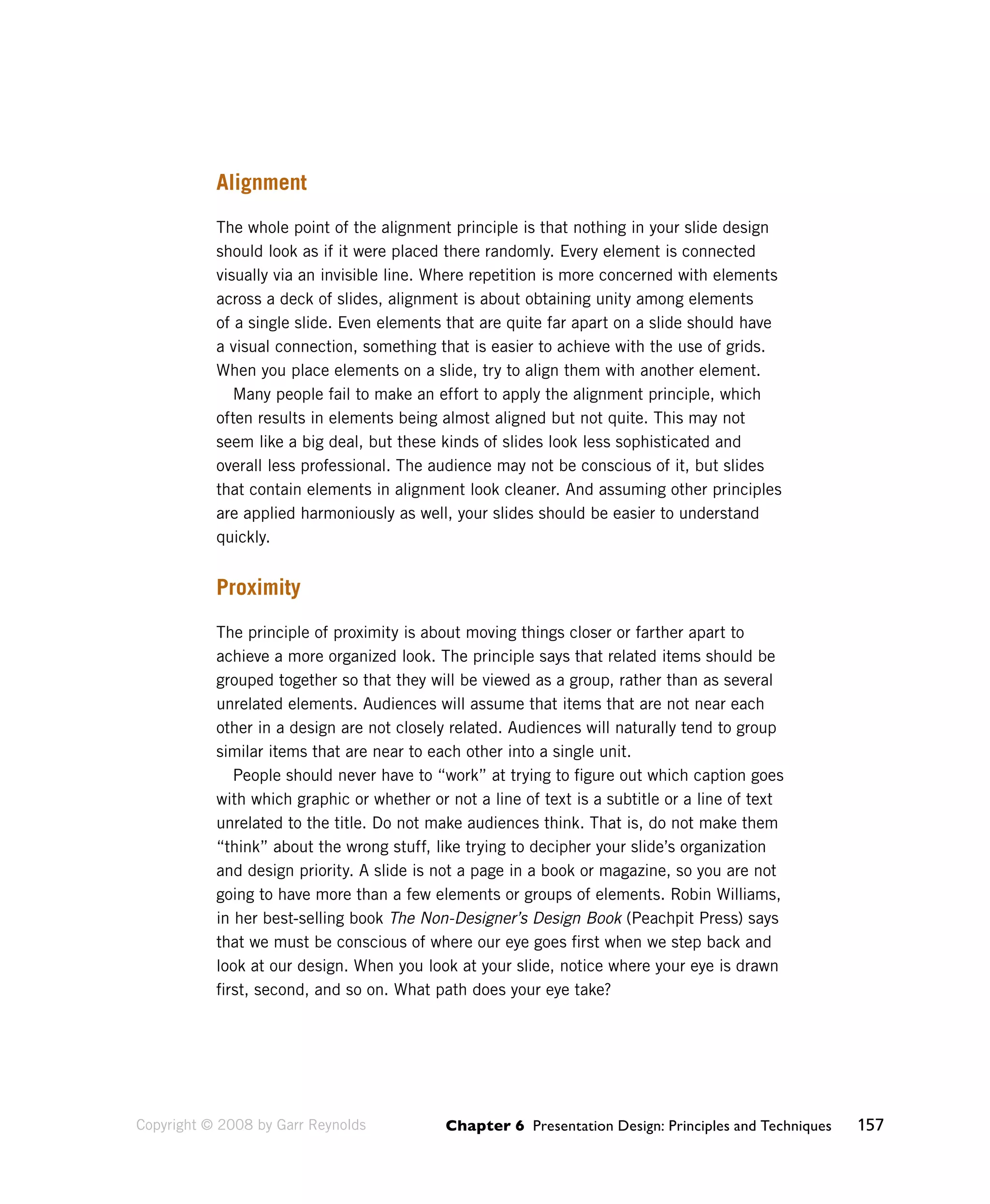Chapter 6 Presentation Design: Principles and Techniques 157 
Alignment 
The whole point of the alignment principle is that nothing in your slide design 
should look as if it were placed there randomly. Every element is connected 
visually via an invisible line. Where repetition is more concerned with elements 
across a deck of slides, alignment is about obtaining unity among elements 
of a single slide. Even elements that are quite far apart on a slide should have 
a visual connection, something that is easier to achieve with the use of grids. 
When you place elements on a slide, try to align them with another element. 
Many people fail to make an effort to apply the alignment principle, which 
often results in elements being almost aligned but not quite. This may not 
seem like a big deal, but these kinds of slides look less sophisticated and 
overall less professional. The audience may not be conscious of it, but slides 
that contain elements in alignment look cleaner. And assuming other principles 
are applied harmoniously as well, your slides should be easier to understand 
quickly. 
Proximity 
The principle of proximity is about moving things closer or farther apart to 
achieve a more organized look. The principle says that related items should be 
grouped together so that they will be viewed as a group, rather than as several 
unrelated elements. Audiences will assume that items that are not near each 
other in a design are not closely related. Audiences will naturally tend to group 
similar items that are near to each other into a single unit. 
People should never have to “work” at trying to figure out which caption goes 
with which graphic or whether or not a line of text is a subtitle or a line of text 
unrelated to the title. Do not make audiences think. That is, do not make them 
“think” about the wrong stuff, like trying to decipher your slide’s organization 
and design priority. A slide is not a page in a book or magazine, so you are not 
going to have more than a few elements or groups of elements. Robin Williams, 
in her best-selling book The Non-Designer’s Design Book (Peachpit Press) says 
that we must be conscious of where our eye goes first when we step back and 
look at our design. When you look at your slide, notice where your eye is drawn 
first, second, and so on. What path does your eye take? 
Copyright © 2008 by Garr Reynolds 
 