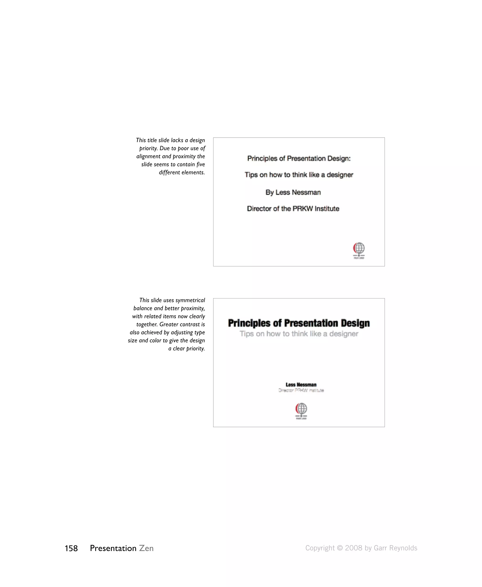 This title slide lacks a design 
priority. Due to poor use of 
alignment and proximity the 
slide seems to contain five 
158 Presentation Zen 
different elements. 
This slide uses symmetrical 
balance and better proximity, 
with related items now clearly 
together. Greater contrast is 
also achieved by adjusting type 
size and color to give the design 
a clear priority. 
Copyright © 2008 by Garr Reynolds 
 