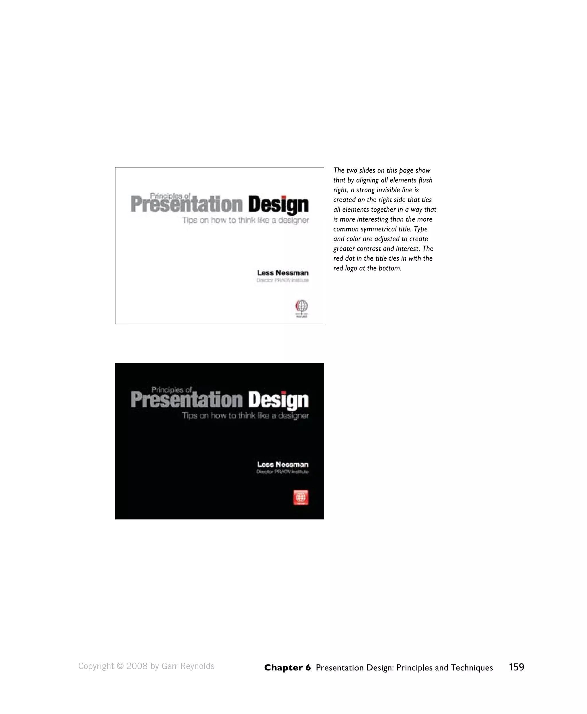 The two slides on this page show 
that by aligning all elements flush 
right, a strong invisible line is 
created on the right side that ties 
all elements together in a way that 
is more interesting than the more 
common symmetrical title. Type 
and color are adjusted to create 
greater contrast and interest. The 
red dot in the title ties in with the 
red logo at the bottom. 
Chapter 6 Presentation Design: Principles and Techniques 159 
Copyright © 2008 by Garr Reynolds 
 