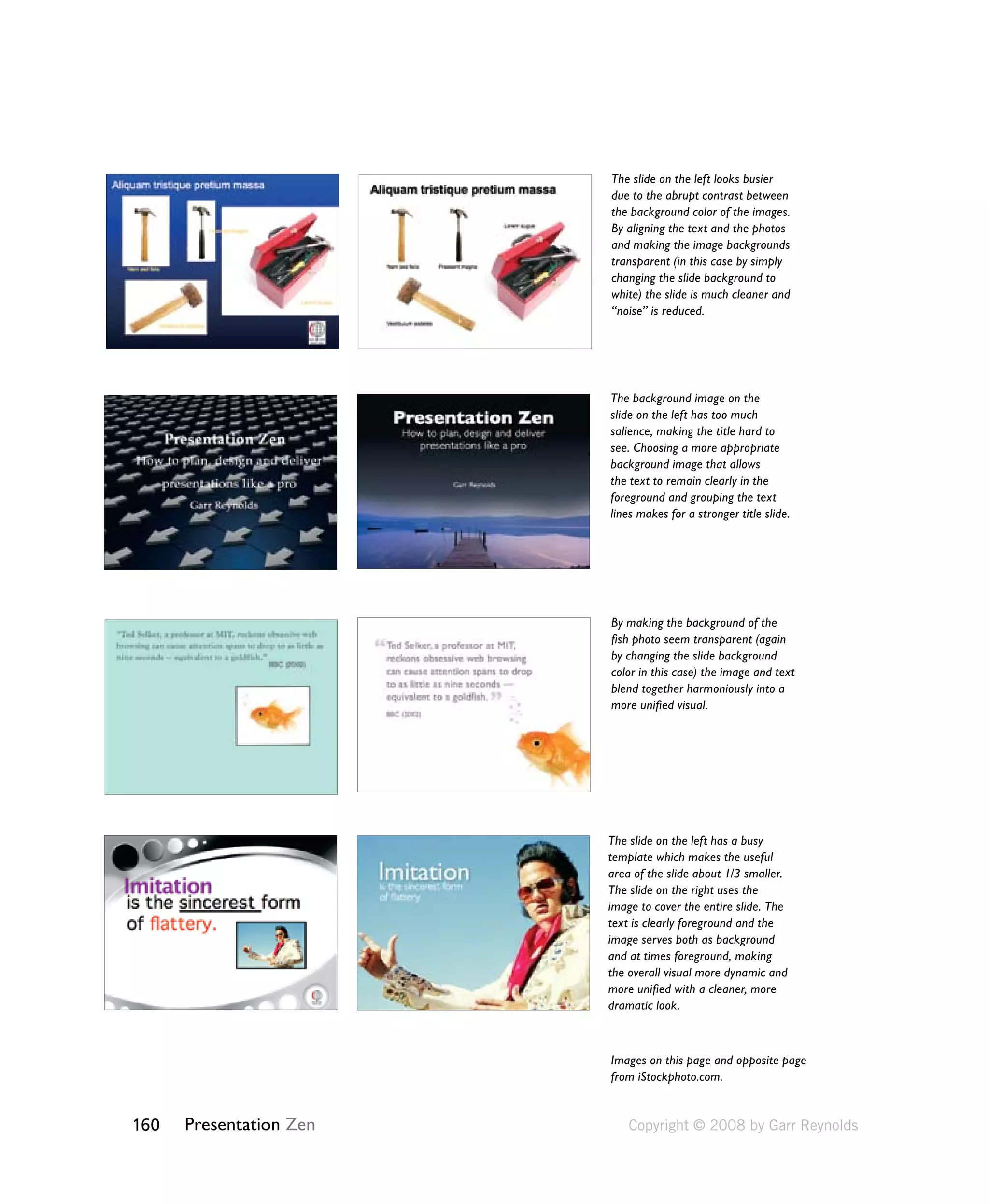 160 Presentation Zen 
The slide on the left looks busier 
due to the abrupt contrast between 
the background color of the images. 
By aligning the text and the photos 
and making the image backgrounds 
transparent (in this case by simply 
changing the slide background to 
white) the slide is much cleaner and 
“noise” is reduced. 
The background image on the 
slide on the left has too much 
salience, making the title hard to 
see. Choosing a more appropriate 
background image that allows 
the text to remain clearly in the 
foreground and grouping the text 
lines makes for a stronger title slide. 
By making the background of the 
fish photo seem transparent (again 
by changing the slide background 
color in this case) the image and text 
blend together harmoniously into a 
more unified visual. 
The slide on the left has a busy 
template which makes the useful 
area of the slide about 1/3 smaller. 
The slide on the right uses the 
image to cover the entire slide. The 
text is clearly foreground and the 
image serves both as background 
and at times foreground, making 
the overall visual more dynamic and 
more unified with a cleaner, more 
dramatic look. 
Images on this page and opposite page 
from iStockphoto.com. 
Copyright © 2008 by Garr Reynolds 
 