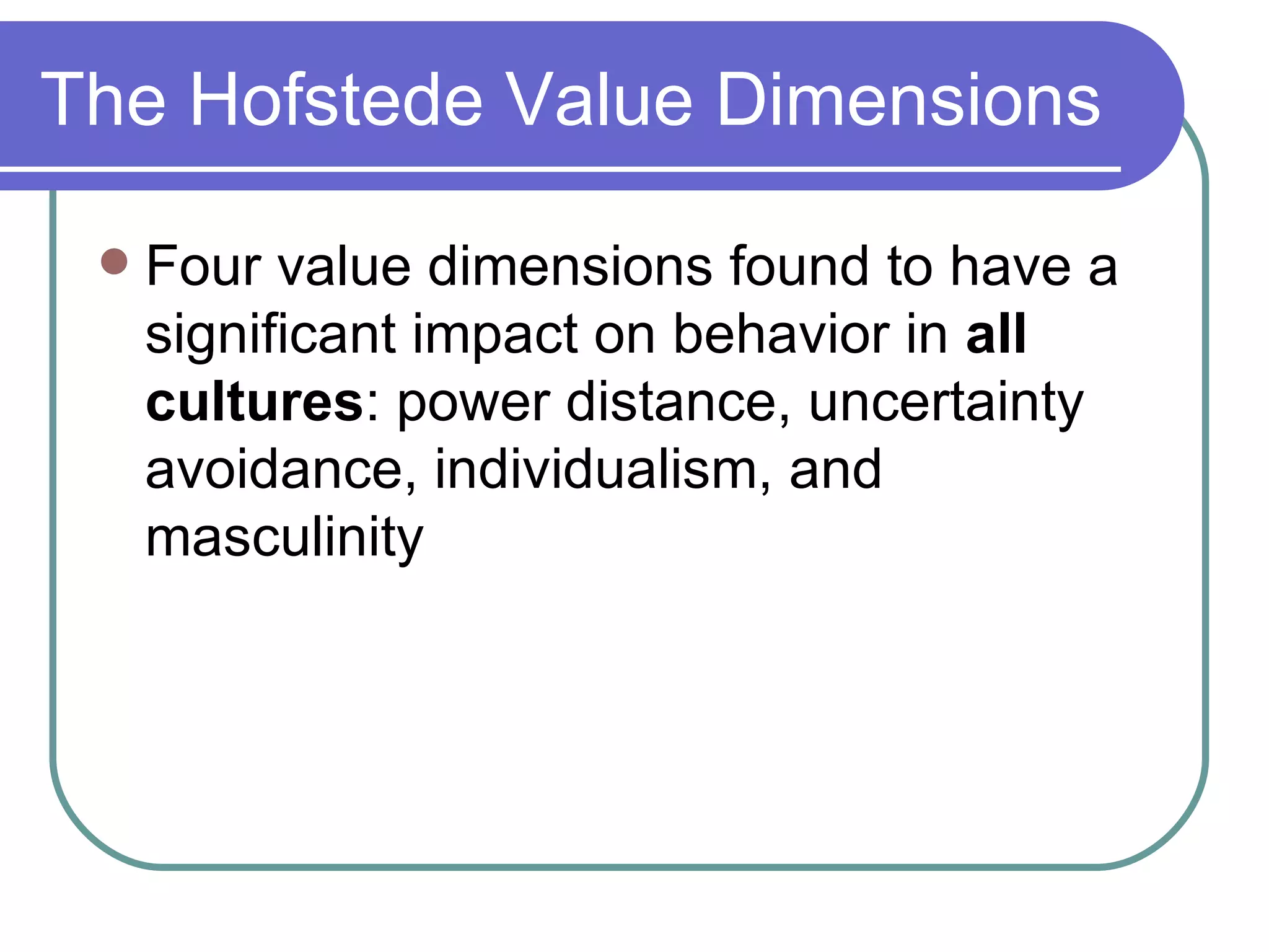 The Hofstede Value Dimensions Four value dimensions found to have a significant impact on behavior in  all cultures : power distance, uncertainty avoidance, individualism, and masculinity 