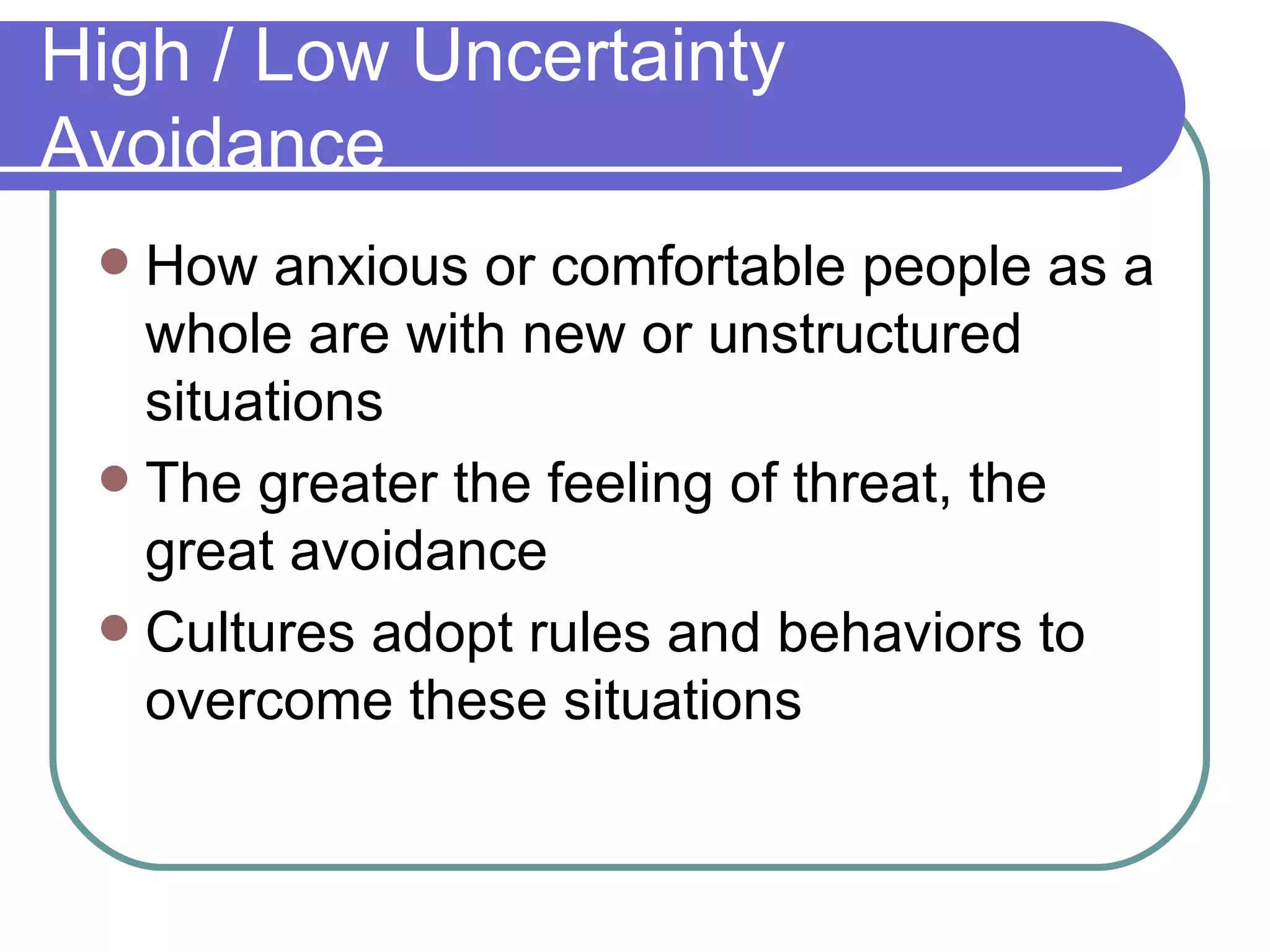 High / Low Uncertainty Avoidance How anxious or comfortable people as a whole are with new or unstructured situations The greater the feeling of threat, the great avoidance Cultures adopt rules and behaviors to overcome these situations 