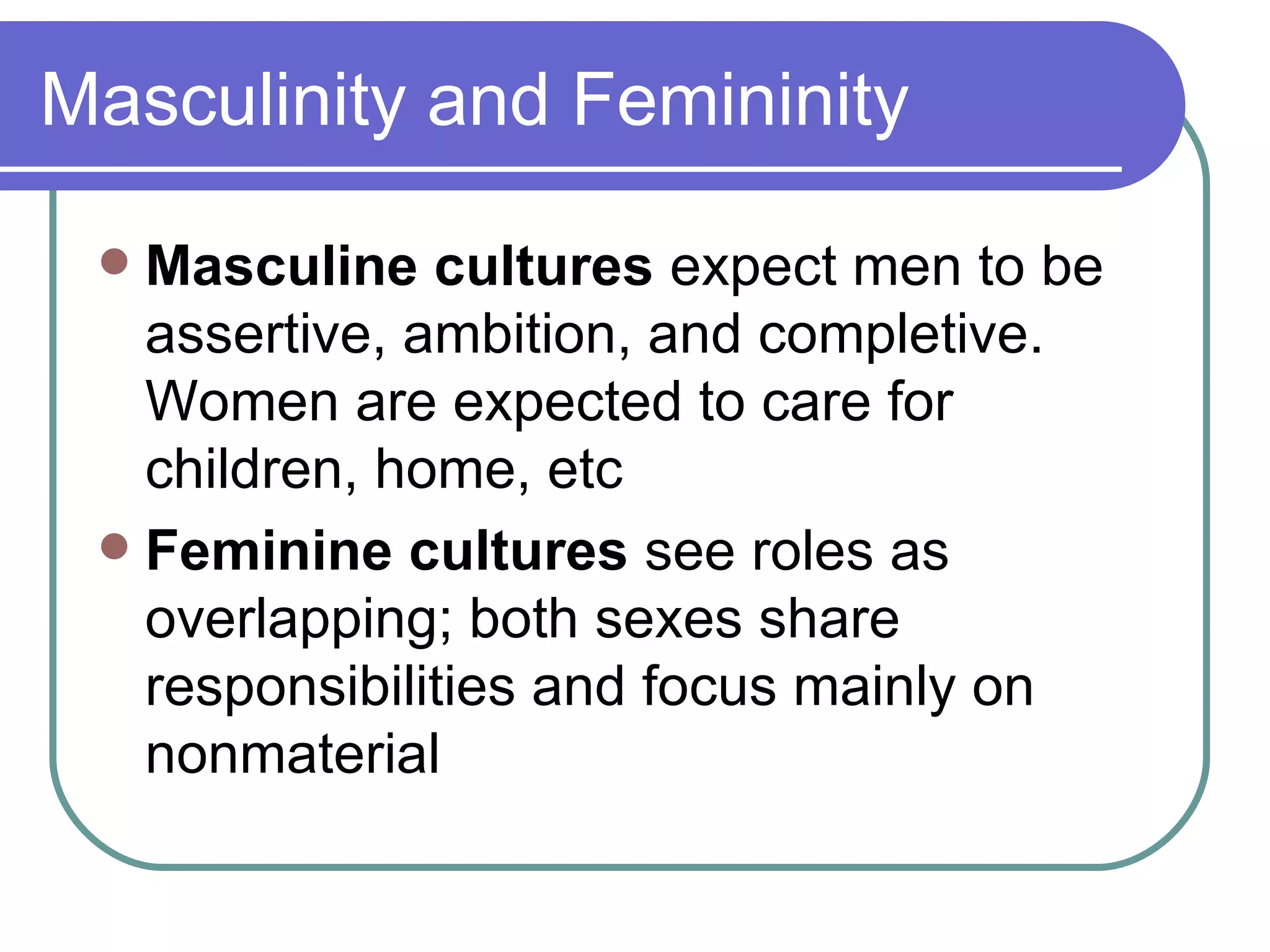 Masculinity and Femininity Masculine cultures  expect men to be assertive, ambition, and completive. Women are expected to care for children, home, etc Feminine cultures  see roles as overlapping; both sexes share responsibilities and focus mainly on nonmaterial 
