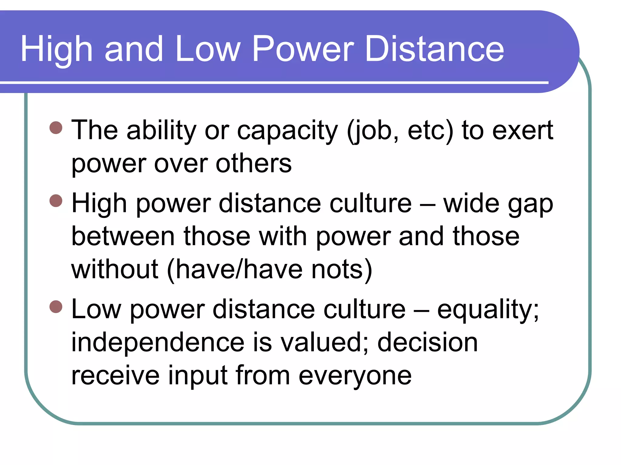 High and Low Power Distance The ability or capacity (job, etc) to exert power over others High power distance culture – wide gap between those with power and those without (have/have nots) Low power distance culture – equality; independence is valued; decision receive input from everyone 