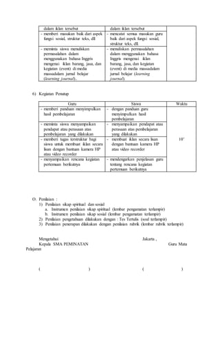 dalam iklan tersebut dalam iklan tersebut
- memberi masukan baik dari aspek
fungsi sosial, struktur teks, dll
- mencatat semua masukan guru
baik dari aspek fungsi sosial,
struktur teks, dll.
- meminta siswa menuliskan
permasalahan dalam
menggunakan bahasa Inggris
mengenai iklan barang, jasa, dan
kegiatan (event) di media
massadalam jurnal belajar
(learning journal)..
- menuliskan permasalahan
dalam menggunakan bahasa
Inggris mengenai iklan
barang, jasa, dan kegiatan
(event) di media massadalam
jurnal belajar (learning
journal).
6) Kegiatan Penutup
Guru Siswa Waktu
- memberi panduan menyimpulkan
hasil pembelajaran
- dengan panduan guru
menyimpulkan hasil
pembelajaran
10’
- meminta siswa menyampaikan
pendapat atau perasaan atas
pembelajaran yang dilakukan
- menyampaikan pendapat atau
perasaan atas pembelajaran
yang dilakukan
- memberi tugas terstruktur bagi
siswa untuk membuat iklan secara
lisan dengan bantuan kamera HP
atau video recorder
- membuat iklan secara lisan
dengan bantuan kamera HP
atau video recorder
- menyampaikan rencana kegiatan
pertemuan berikutnya
- mendengarkan penjelasan guru
tentang rencana kegiatan
pertemuan berikutnya
O. Penilaian :
1) Penilaian sikap spiritual dan sosial
a. Instrumen penilaian sikap spiritual (lembar pengamatan terlampir)
b. Instrumen penilaian sikap sosial (lembar pengamatan terlampir)
2) Penilaian pengetahuan dilakukan dengan : Tes Tertulis (soal terlampir)
3) Penilaian penerapan dilakukan dengan penilaian rubrik (lembar rubrik terlampir)
Mengetahui Jakarta ,
Kepala SMA PEMINATAN Guru Mata
Pelajaran
( ) ( )
 