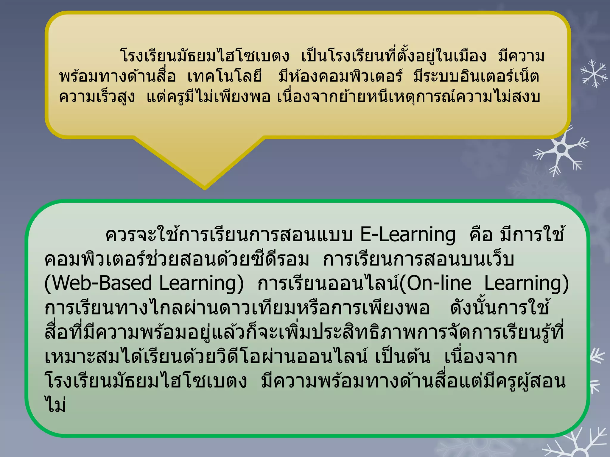 ควรจะใช ้การเรียนการสอนแบบ E-Learning คือ มีการใช ้
คอมพิวเตอร์ช่วยสอนด ้วยซีดีรอม การเรียนการสอนบนเว็บ
(Web-Based Learning) การเรียนออนไลน์(On-line Learning)
การเรียนทางไกลผ่านดาวเทียมหรือการเพียงพอ ดังนั้นการใช ้
สื่อที่มีความพร ้อมอยู่แล ้วก็จะเพิ่มประสิทธิภาพการจัดการเรียนรู้ที่
เหมาะสมได ้เรียนด ้วยวิดีโอผ่านออนไลน์ เป็นต ้น เนื่องจาก
โรงเรียนมัธยมไฮโซเบตง มีความพร ้อมทางด ้านสื่อแต่มีครูผู้สอน
ไม่
โรงเรียนมัธยมไฮโซเบตง เป็นโรงเรียนที่ตั้งอยู่ในเมือง มีความ
พร ้อมทางด ้านสื่อ เทคโนโลยี มีห ้องคอมพิวเตอร์ มีระบบอินเตอร์เน็ต
ความเร็วสูง แต่ครูมีไม่เพียงพอ เนื่องจากย ้ายหนีเหตุการณ์ความไม่สงบ
 