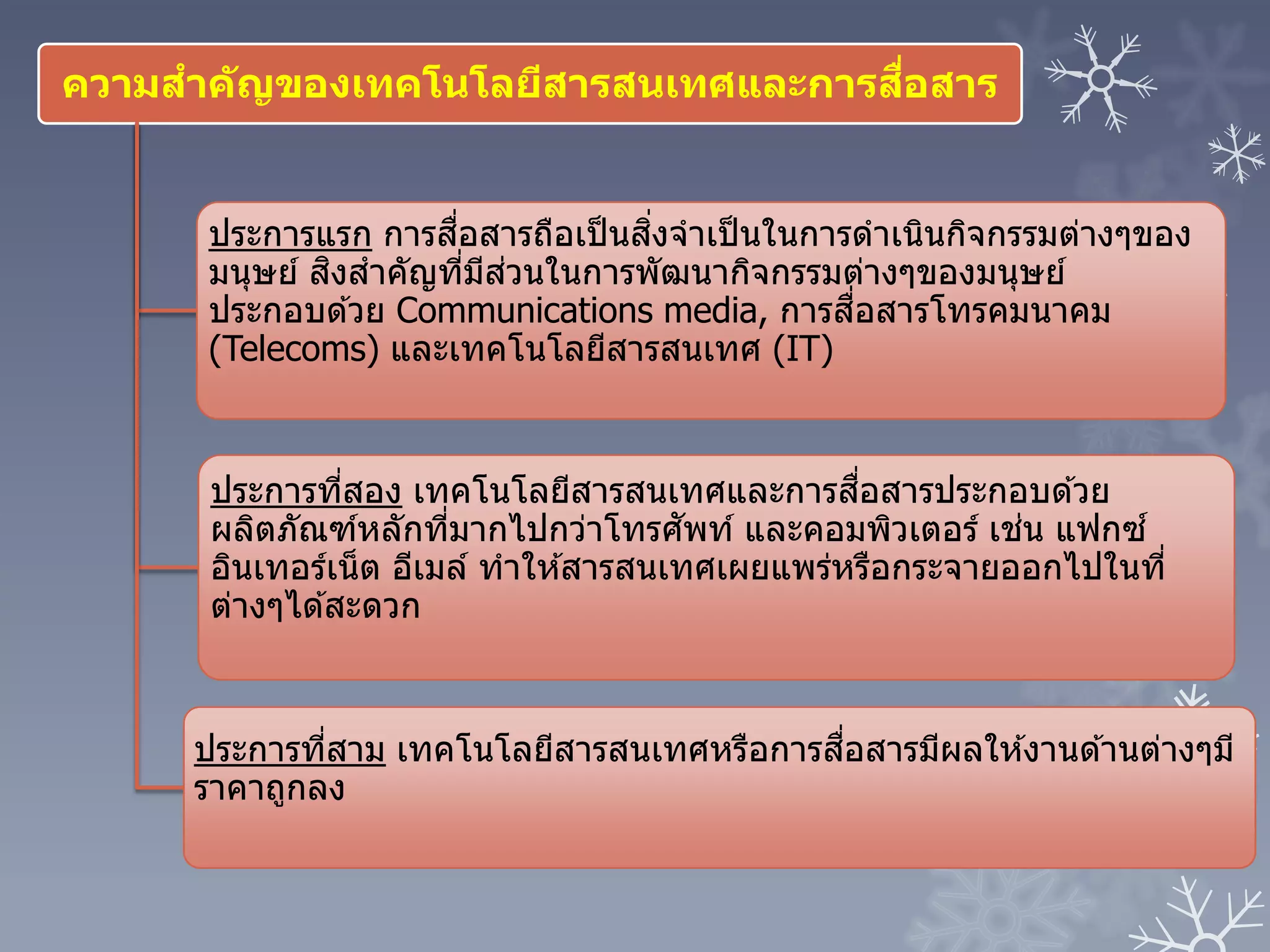 ความสาคัญของเทคโนโลยีสารสนเทศและการสื่อสาร
ประการแรก การสื่อสารถือเป็นสิ่งจาเป็นในการดาเนินกิจกรรมต่างๆของ
มนุษย์ สิงสาคัญที่มีส่วนในการพัฒนากิจกรรมต่างๆของมนุษย์
ประกอบด ้วย Communications media, การสื่อสารโทรคมนาคม
(Telecoms) และเทคโนโลยีสารสนเทศ (IT)
ประการที่สอง เทคโนโลยีสารสนเทศและการสื่อสารประกอบด ้วย
ผลิตภัณฑ์หลักที่มากไปกว่าโทรศัพท์ และคอมพิวเตอร์ เช่น แฟกซ์
อินเทอร์เน็ต อีเมล์ ทาให ้สารสนเทศเผยแพร่หรือกระจายออกไปในที่
ต่างๆได ้สะดวก
ประการที่สาม เทคโนโลยีสารสนเทศหรือการสื่อสารมีผลให ้งานด ้านต่างๆมี
ราคาถูกลง
 