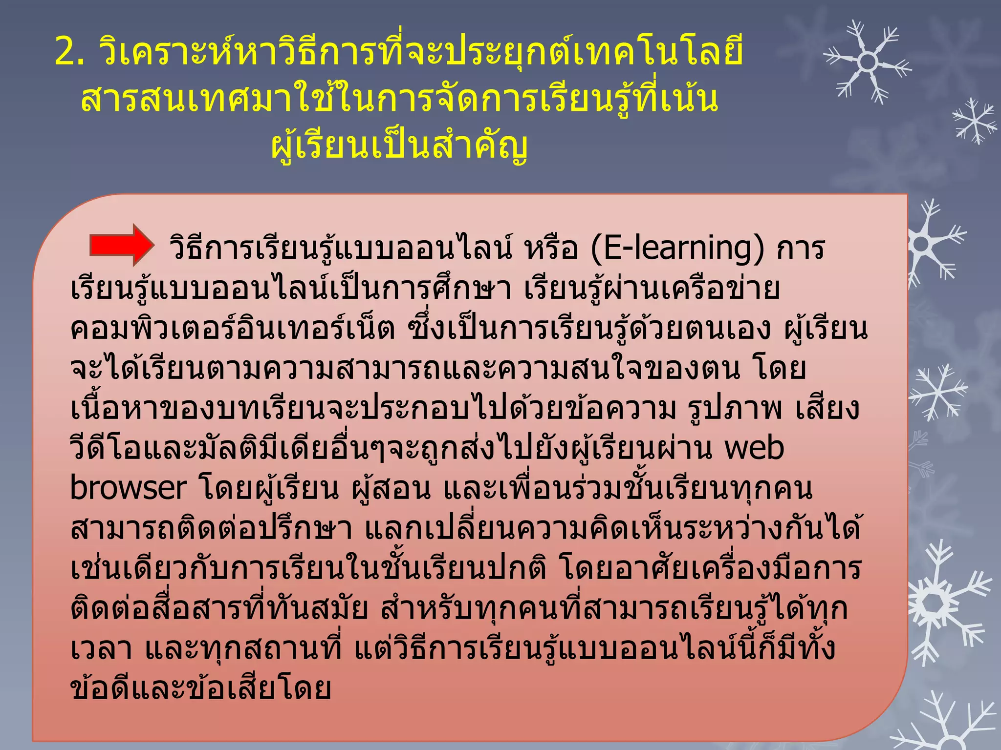 วิธีการเรียนรู้แบบออนไลน์ หรือ (E-learning) การ
เรียนรู้แบบออนไลน์เป็นการศึกษา เรียนรู้ผ่านเครือข่าย
คอมพิวเตอร์อินเทอร์เน็ต ซึ่งเป็นการเรียนรู้ด ้วยตนเอง ผู้เรียน
จะได ้เรียนตามความสามารถและความสนใจของตน โดย
เนื้อหาของบทเรียนจะประกอบไปด ้วยข ้อความ รูปภาพ เสียง
วีดีโอและมัลติมีเดียอื่นๆจะถูกส่งไปยังผู้เรียนผ่าน web
browser โดยผู้เรียน ผู้สอน และเพื่อนร่วมชั้นเรียนทุกคน
สามารถติดต่อปรึกษา แลกเปลี่ยนความคิดเห็นระหว่างกันได ้
เช่นเดียวกับการเรียนในชั้นเรียนปกติ โดยอาศัยเครื่องมือการ
ติดต่อสื่อสารที่ทันสมัย สาหรับทุกคนที่สามารถเรียนรู้ได ้ทุก
เวลา และทุกสถานที่ แต่วิธีการเรียนรู้แบบออนไลน์นี้ก็มีทั้ง
ข ้อดีและข ้อเสียโดย
2. วิเคราะห์หาวิธีการที่จะประยุกต์เทคโนโลยี
สารสนเทศมาใช ้ในการจัดการเรียนรู้ที่เน้น
ผู้เรียนเป็นสาคัญ
 