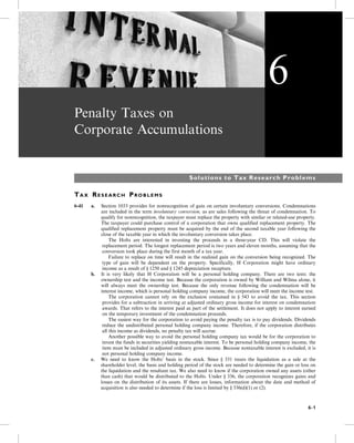 Penalty Taxes on
Corporate Accumulations
Solutions to Tax Research Problems
TA X RE S E A R C H PR O B L E M S
6-41 a. Section 1033 provides for nonrecognition of gain on certain involuntary conversions. Condemnations
are included in the term involuntary conversion, as are sales following the threat of condemnation. To
qualify for nonrecognition, the taxpayer must replace the property with similar or related-use property.
The taxpayer could purchase control of a corporation that owns qualified replacement property. The
qualified replacement property must be acquired by the end of the second taxable year following the
close of the taxable year in which the involuntary conversion takes place.
The Holts are interested in investing the proceeds in a three-year CD. This will violate the
replacement period. The longest replacement period is two years and eleven months, assuming that the
conversion took place during the first month of a tax year.
Failure to replace on time will result in the realized gain on the conversion being recognized. The
type of gain will be dependent on the property. Specifically, H Corporation might have ordinary
income as a result of § 1250 and § 1245 depreciation recapture.
b. It is very likely that H Corporation will be a personal holding company. There are two tests: the
ownership test and the income test. Because the corporation is owned by William and Wilma alone, it
will always meet the ownership test. Because the only revenue following the condemnation will be
interest income, which is personal holding company income, the corporation will meet the income test.
The corporation cannot rely on the exclusion contained in § 543 to avoid the tax. This section
provides for a subtraction in arriving at adjusted ordinary gross income for interest on condemnation
awards. That refers to the interest paid as part of the settlement. It does not apply to interest earned
on the temporary investment of the condemnation proceeds.
The easiest way for the corporation to avoid paying the penalty tax is to pay dividends. Dividends
reduce the undistributed personal holding company income. Therefore, if the corporation distributes
all this income as dividends, no penalty tax will accrue.
Another possible way to avoid the personal holding company tax would be for the corporation to
invest the funds in securities yielding nontaxable interest. To be personal holding company income, the
item must be included in adjusted ordinary gross income. Because nontaxable interest is excluded, it is
not personal holding company income.
c. We need to know the Holts’ basis in the stock. Since § 331 treats the liquidation as a sale at the
shareholder level, the basis and holding period of the stock are needed to determine the gain or loss on
the liquidation and the resultant tax. We also need to know if the corporation owned any assets (other
than cash) that would be distributed to the Holts. Under § 336, the corporation recognizes gains and
losses on the distribution of its assets. If there are losses, information about the date and method of
acquisition is also needed to determine if the loss is limited by § 336(d)(1) or (2).
6
6-1
 