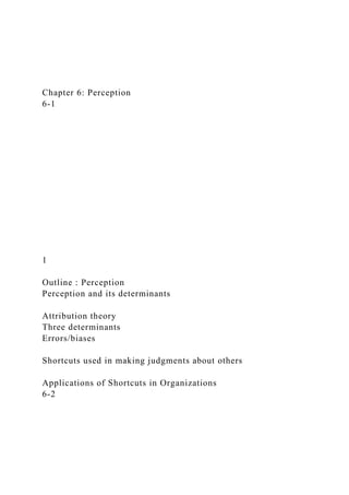 Chapter 6: Perception
6-1
1
Outline : Perception
Perception and its determinants
Attribution theory
Three determinants
Errors/biases
Shortcuts used in making judgments about others
Applications of Shortcuts in Organizations
6-2
 