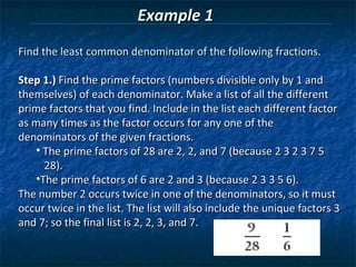 Example 1
Find the least common denominator of the following fractions.

Step 1.) Find the prime factors (numbers divisible only by 1 and
themselves) of each denominator. Make a list of all the different
prime factors that you find. Include in the list each different factor
as many times as the factor occurs for any one of the
denominators of the given fractions.
    • The prime factors of 28 are 2, 2, and 7 (because 2 3 2 3 7 5
      28).
    •The prime factors of 6 are 2 and 3 (because 2 3 3 5 6).
The number 2 occurs twice in one of the denominators, so it must
occur twice in the list. The list will also include the unique factors 3
and 7; so the final list is 2, 2, 3, and 7.
 