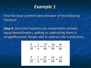 Example 1
Find the least common denominator of the following
fractions.

Step 4. Once the fractions are converted to contain
equal denominators, adding or subtracting them is
straightforward. Simply add or subtract the numerators.
 
