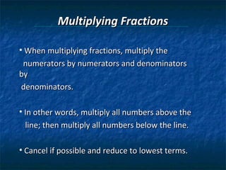 Multiplying Fractions

• When multiplying fractions, multiply the
 numerators by numerators and denominators
by
denominators.

• In other words, multiply all numbers above the
 line; then multiply all numbers below the line.

• Cancel if possible and reduce to lowest terms.
 