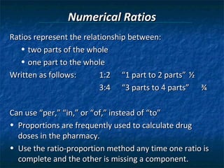 Numerical Ratios
Ratios represent the relationship between:
   • two parts of the whole
   • one part to the whole
Written as follows:       1:2 “1 part to 2 parts” ½
                          3:4 “3 parts to 4 parts” ¾

Can use “per,” “in,” or “of,” instead of “to”
• Proportions are frequently used to calculate drug
  doses in the pharmacy.
• Use the ratio-proportion method any time one ratio is
  complete and the other is missing a component.
 