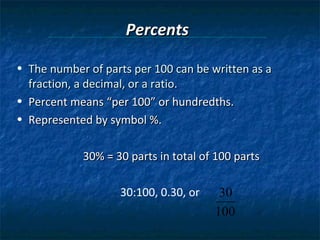 Percents

• The number of parts per 100 can be written as a
  fraction, a decimal, or a ratio.
• Percent means “per 100” or hundredths.
• Represented by symbol %.

            30% = 30 parts in total of 100 parts

                   30:100, 0.30, or    30
                                      100
 