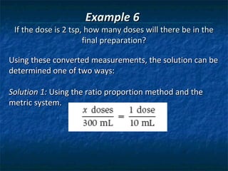 Example 6
 If the dose is 2 tsp, how many doses will there be in the
                      final preparation?

Using these converted measurements, the solution can be
determined one of two ways:

Solution 1: Using the ratio proportion method and the
metric system.
 