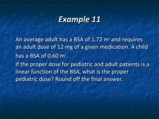 Example 11

An average adult has a BSA of 1.72 m2 and requires
an adult dose of 12 mg of a given medication. A child
has a BSA of 0.60 m2.
If the proper dose for pediatric and adult patients is a
linear function of the BSA, what is the proper
pediatric dose? Round off the final answer.
 