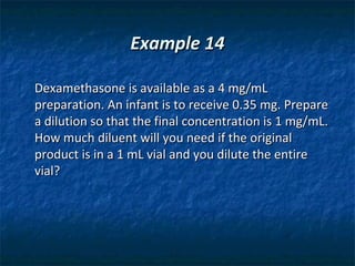 Example 14

Dexamethasone is available as a 4 mg/mL
preparation. An infant is to receive 0.35 mg. Prepare
a dilution so that the final concentration is 1 mg/mL.
How much diluent will you need if the original
product is in a 1 mL vial and you dilute the entire
vial?
 