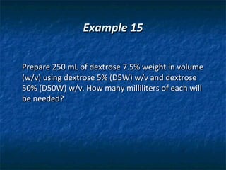 Example 15


Prepare 250 mL of dextrose 7.5% weight in volume
(w/v) using dextrose 5% (D5W) w/v and dextrose
50% (D50W) w/v. How many milliliters of each will
be needed?
 