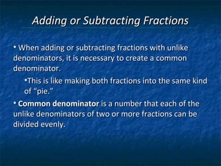 Adding or Subtracting Fractions

• When adding or subtracting fractions with unlike
denominators, it is necessary to create a common
denominator.
   •This is like making both fractions into the same kind
   of “pie.”
• Common denominator is a number that each of the
unlike denominators of two or more fractions can be
divided evenly.
 