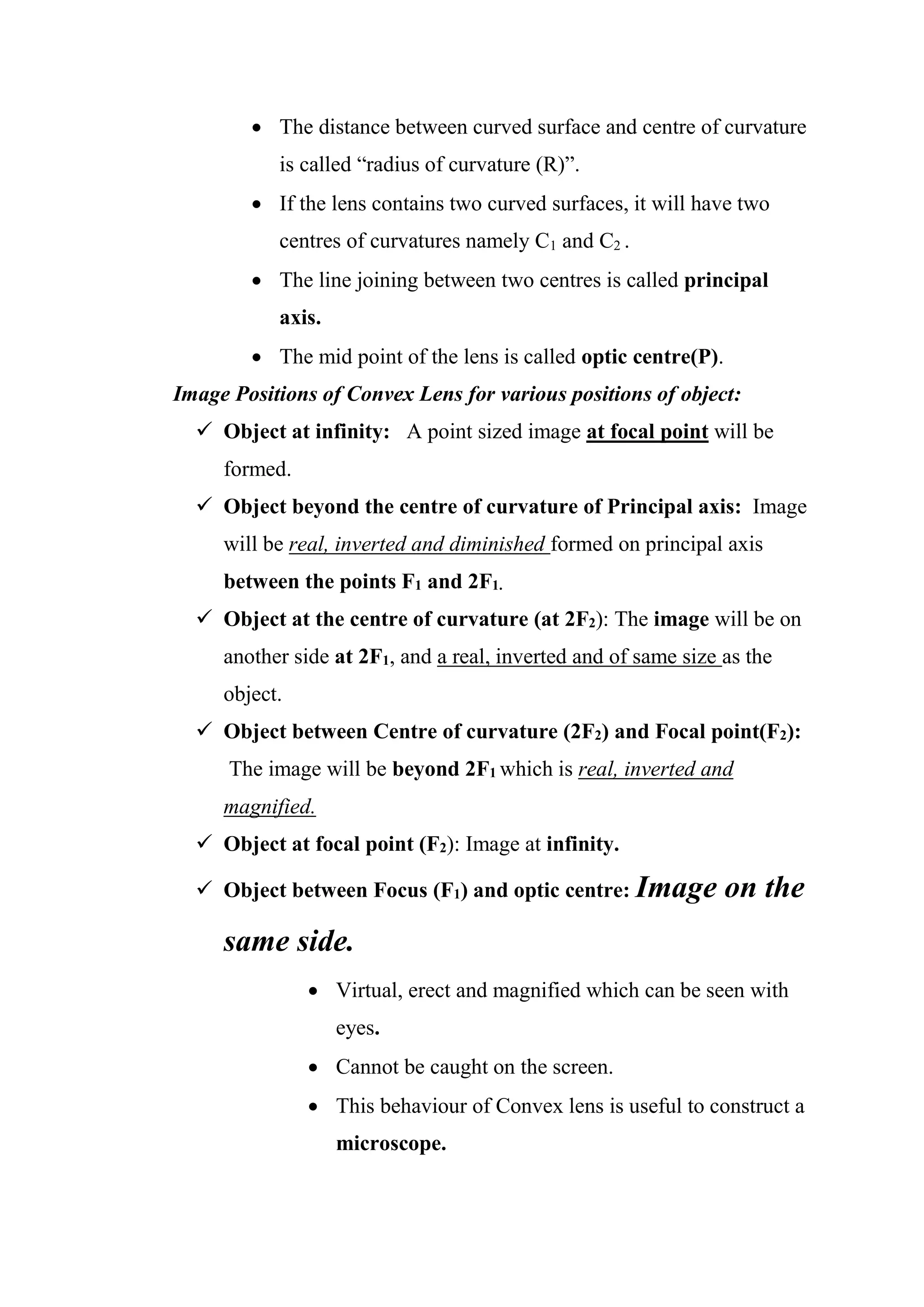 • The distance between curved surface and centre of curvature
is called “radius of curvature (R)”.
• If the lens contains two curved surfaces, it will have two
centres of curvatures namely C1 and C2 .
• The line joining between two centres is called principal
axis.
• The mid point of the lens is called optic centre(P).
Image Positions of Convex Lens for various positions of object:
✓ Object at infinity: A point sized image at focal point will be
formed.
✓ Object beyond the centre of curvature of Principal axis: Image
will be real, inverted and diminished formed on principal axis
between the points F1 and 2F1.
✓ Object at the centre of curvature (at 2F2): The image will be on
another side at 2F1, and a real, inverted and of same size as the
object.
✓ Object between Centre of curvature (2F2) and Focal point(F2):
The image will be beyond 2F1 which is real, inverted and
magnified.
✓ Object at focal point (F2): Image at infinity.
✓ Object between Focus (F1) and optic centre: Image on the
same side.
• Virtual, erect and magnified which can be seen with
eyes.
• Cannot be caught on the screen.
• This behaviour of Convex lens is useful to construct a
microscope.
 