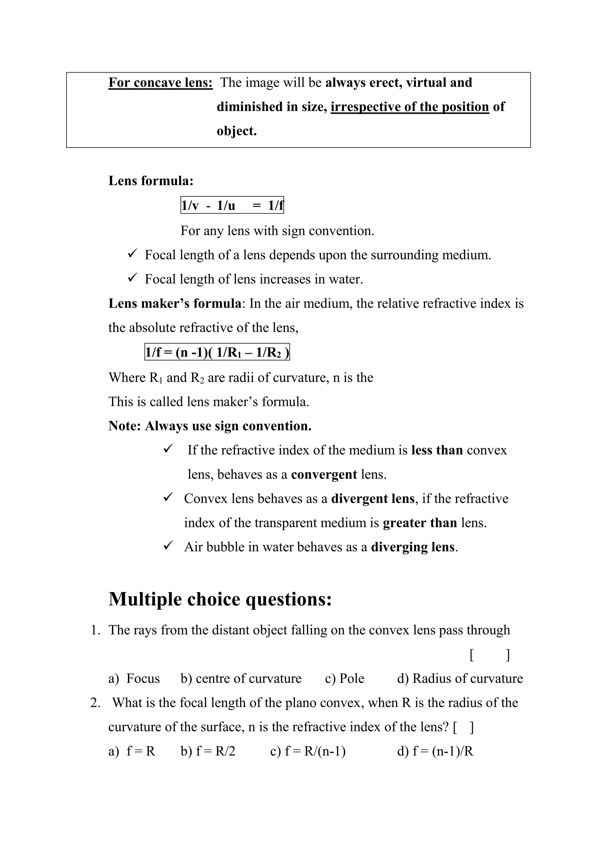 For concave lens: The image will be always erect, virtual and
diminished in size, irrespective of the position of
object.
Lens formula:
1/v - 1/u = 1/f
For any lens with sign convention.
✓ Focal length of a lens depends upon the surrounding medium.
✓ Focal length of lens increases in water.
Lens maker’s formula: In the air medium, the relative refractive index is
the absolute refractive of the lens,
1/f = (n -1)( 1/R1 – 1/R2 )
Where R1 and R2 are radii of curvature, n is the
This is called lens maker’s formula.
Note: Always use sign convention.
✓ If the refractive index of the medium is less than convex
lens, behaves as a convergent lens.
✓ Convex lens behaves as a divergent lens, if the refractive
index of the transparent medium is greater than lens.
✓ Air bubble in water behaves as a diverging lens.
Multiple choice questions:
1. The rays from the distant object falling on the convex lens pass through
[ ]
a) Focus b) centre of curvature c) Pole d) Radius of curvature
2. What is the focal length of the plano convex, when R is the radius of the
curvature of the surface, n is the refractive index of the lens? [ ]
a) f = R b) f = R/2 c) f = R/(n-1) d) f = (n-1)/R
 