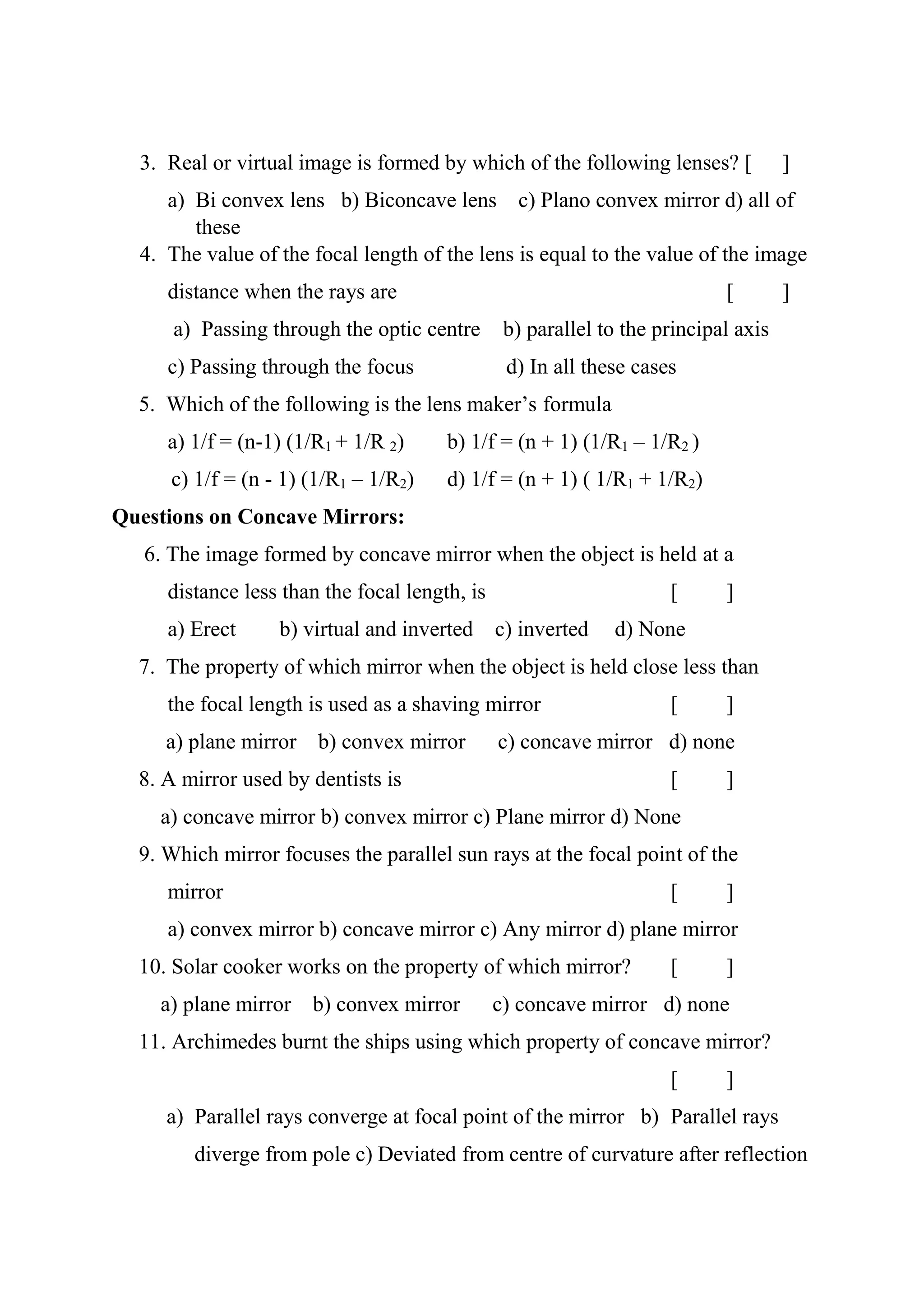 3. Real or virtual image is formed by which of the following lenses? [ ]
a) Bi convex lens b) Biconcave lens c) Plano convex mirror d) all of
these
4. The value of the focal length of the lens is equal to the value of the image
distance when the rays are [ ]
a) Passing through the optic centre b) parallel to the principal axis
c) Passing through the focus d) In all these cases
5. Which of the following is the lens maker’s formula
a) 1/f = (n-1) (1/R1 + 1/R 2) b) 1/f = (n + 1) (1/R1 – 1/R2 )
c) 1/f = (n - 1) (1/R1 – 1/R2) d) 1/f = (n + 1) ( 1/R1 + 1/R2)
Questions on Concave Mirrors:
6. The image formed by concave mirror when the object is held at a
distance less than the focal length, is [ ]
a) Erect b) virtual and inverted c) inverted d) None
7. The property of which mirror when the object is held close less than
the focal length is used as a shaving mirror [ ]
a) plane mirror b) convex mirror c) concave mirror d) none
8. A mirror used by dentists is [ ]
a) concave mirror b) convex mirror c) Plane mirror d) None
9. Which mirror focuses the parallel sun rays at the focal point of the
mirror [ ]
a) convex mirror b) concave mirror c) Any mirror d) plane mirror
10. Solar cooker works on the property of which mirror? [ ]
a) plane mirror b) convex mirror c) concave mirror d) none
11. Archimedes burnt the ships using which property of concave mirror?
[ ]
a) Parallel rays converge at focal point of the mirror b) Parallel rays
diverge from pole c) Deviated from centre of curvature after reflection
 