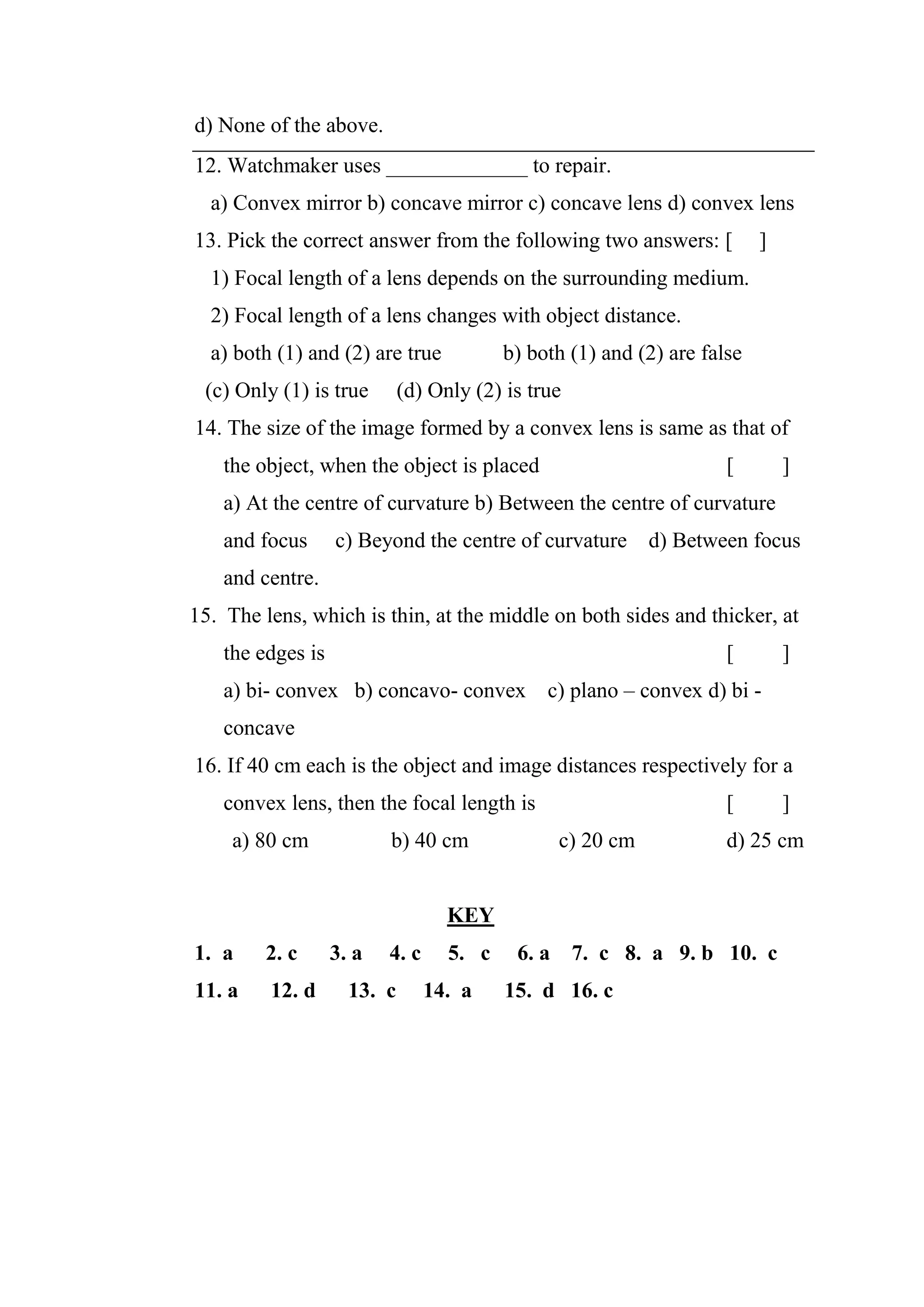 d) None of the above.
12. Watchmaker uses _____________ to repair.
a) Convex mirror b) concave mirror c) concave lens d) convex lens
13. Pick the correct answer from the following two answers: [ ]
1) Focal length of a lens depends on the surrounding medium.
2) Focal length of a lens changes with object distance.
a) both (1) and (2) are true b) both (1) and (2) are false
(c) Only (1) is true (d) Only (2) is true
14. The size of the image formed by a convex lens is same as that of
the object, when the object is placed [ ]
a) At the centre of curvature b) Between the centre of curvature
and focus c) Beyond the centre of curvature d) Between focus
and centre.
15. The lens, which is thin, at the middle on both sides and thicker, at
the edges is [ ]
a) bi- convex b) concavo- convex c) plano – convex d) bi -
concave
16. If 40 cm each is the object and image distances respectively for a
convex lens, then the focal length is [ ]
a) 80 cm b) 40 cm c) 20 cm d) 25 cm
KEY
1. a 2. c 3. a 4. c 5. c 6. a 7. c 8. a 9. b 10. c
11. a 12. d 13. c 14. a 15. d 16. c
 
