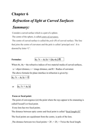 Chapter 6
Refraction of light at Curved Surfaces
Summary:
Consider a curved surface which is a part of a sphere.
The centre of the sphere, is called centre of curvature.
The centre of curved surface is called the pole (P) of curved surface. The line
that joins the centre of curvature and the pole is called ‘principal axis’. It is
denoted by letter ‘C’.
Formulae: n2 /v – n1/u = (n2-n1)/R
Where n1, n2 = the refractive indices of two material media of curved surfaces,
u = object distance, v = image distance, and R = Radius of curvature
The above formula for plane interface in refraction is given by:
n2 /v – n1/u = 0
or n2 /v = n1/u
Focus or focal point:
The point of convergence (or) the point where the rays appear to be emanating is
called Focus(F) or focal point.
Every lens has two focal points.
The distance between optic centre and focal point is called “focal length (f)”
The focal points are equidistant from the centre, ie pole of the lens.
The distance between two focal points = 2F1 = 2F2 = Twice the focal length.
 
