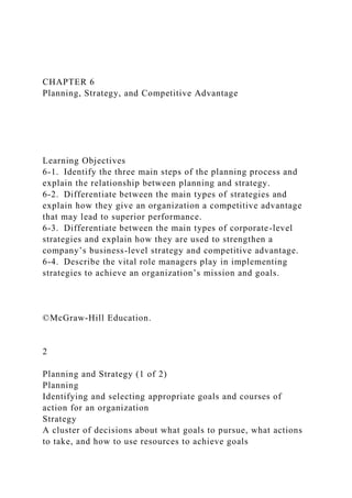 CHAPTER 6
Planning, Strategy, and Competitive Advantage
Learning Objectives
6-1. Identify the three main steps of the planning process and
explain the relationship between planning and strategy.
6-2. Differentiate between the main types of strategies and
explain how they give an organization a competitive advantage
that may lead to superior performance.
6-3. Differentiate between the main types of corporate-level
strategies and explain how they are used to strengthen a
company’s business-level strategy and competitive advantage.
6-4. Describe the vital role managers play in implementing
strategies to achieve an organization’s mission and goals.
©McGraw-Hill Education.
2
Planning and Strategy (1 of 2)
Planning
Identifying and selecting appropriate goals and courses of
action for an organization
Strategy
A cluster of decisions about what goals to pursue, what actions
to take, and how to use resources to achieve goals
 