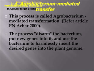  This process is called Agrobacterium -
mediated transformation. (Refer article
PN Achar 2000).
 The process "disarm" the bacterium,
put new genes into it, and use the
bacterium to harmlessly insert the
desired genes into the plant genome.
Plant Biotechnology
Plant Biotechnology Techniques
D. Cellular target practice:
4. Agrobacterium-mediated
transfer
 