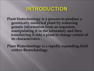 Plant biotechnology is a process to produce a
genetically modified plant by removing
genetic information from an organism,
manipulating it in the laboratory and then
transferring it into a plant to change certain of
its characteristics .
Plant Biotechnology is a rapidly expanding field
within Biotechnology.
 