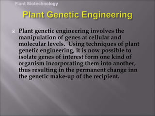  Plant genetic engineering involves the
manipulation of genes at cellular and
molecular levels. Using techniques of plant
genetic engineering, it is now possible to
isolate genes of interest form one kind of
organism incorporating them into another,
thus resulting in the permanent change inn
the genetic make-up of the recipient.
Plant Biotechnology
 