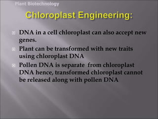  DNA in a cell chloroplast can also accept new
genes.
 Plant can be transformed with new traits
using chloroplast DNA
 Pollen DNA is separate from chloroplast
DNA hence, transformed chloroplast cannot
be released along with pollen DNA
Plant Biotechnology
 
