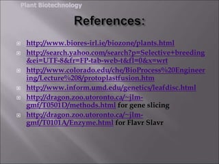  http://www.biores-irl.ie/biozone/plants.html
 http://search.yahoo.com/search?p=Selective+breeding
&ei=UTF-8&fr=FP-tab-web-t&fl=0&x=wrt
 http://www.colorado.edu/che/BioProcess%20Engineer
ing/Lecture%208/protoplastfusion.htm
 http://www.inform.umd.edu/genetics/leafdisc.html
 http://dragon.zoo.utoronto.ca/~jlm-
gmf/T0501D/methods.html for gene slicing
 http://dragon.zoo.utoronto.ca/~jlm-
gmf/T0101A/Enzyme.html for Flavr Slavr
Plant Biotechnology
 