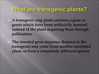  A transgenic crop plant contains a gene or
genes which have been artificially inserted
instead of the plant acquiring them through
pollination.
 The inserted gene sequence (known as the
transgene) may come from another unrelated
plant, or from a completely different species
 