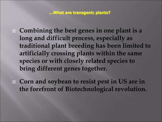  Combining the best genes in one plant is a
long and difficult process, especially as
traditional plant breeding has been limited to
artificially crossing plants within the same
species or with closely related species to
bring different genes together.
 Corn and soybean to resist pest in US are in
the forefront of Biotechnological revolution.
…What are transgenic plants?
 