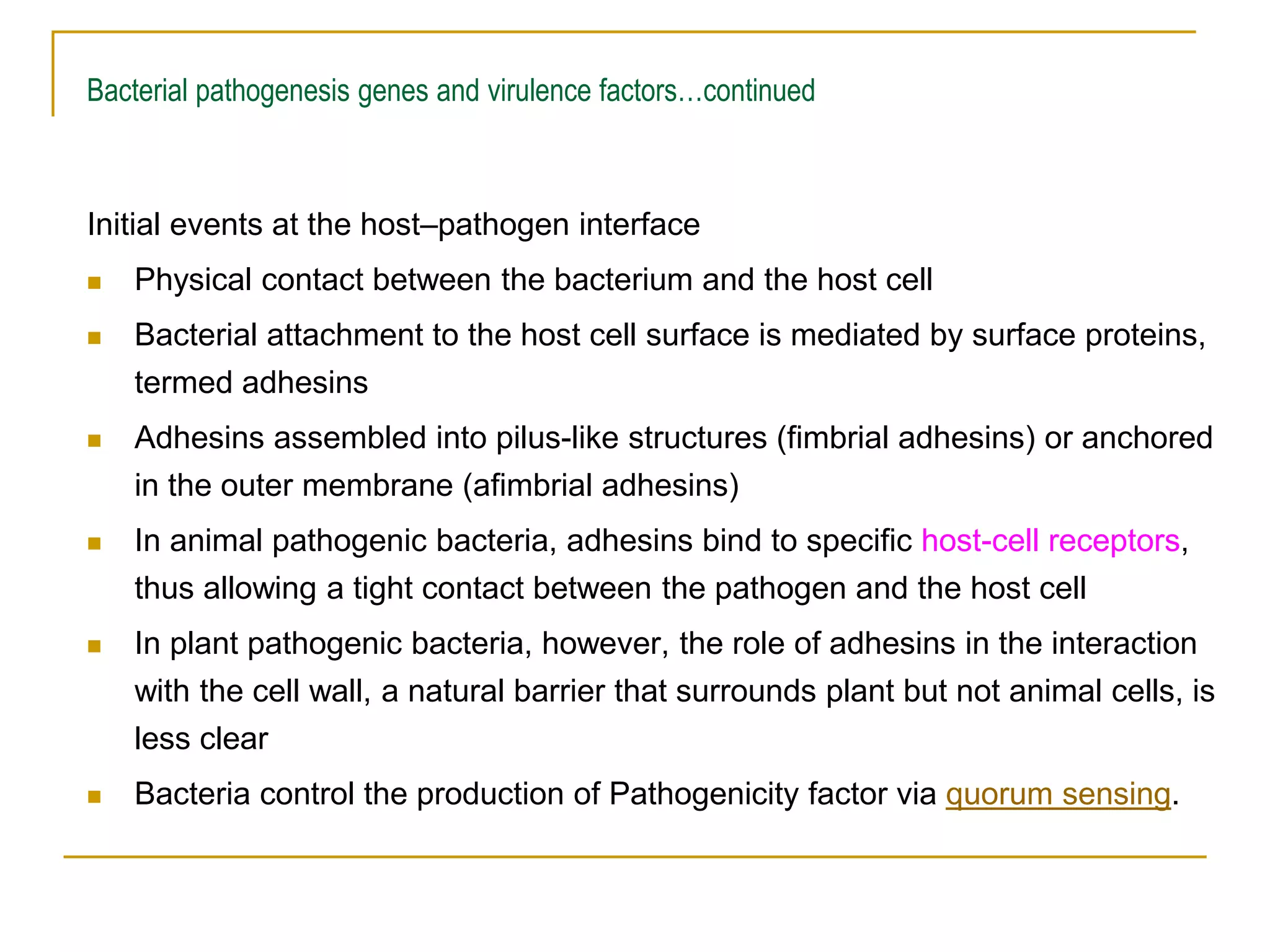 Bacterial pathogenesis genes and virulence factors…continued
Initial events at the host–pathogen interface
 Physical contact between the bacterium and the host cell
 Bacterial attachment to the host cell surface is mediated by surface proteins,
termed adhesins
 Adhesins assembled into pilus-like structures (fimbrial adhesins) or anchored
in the outer membrane (afimbrial adhesins)
 In animal pathogenic bacteria, adhesins bind to specific host-cell receptors,
thus allowing a tight contact between the pathogen and the host cell
 In plant pathogenic bacteria, however, the role of adhesins in the interaction
with the cell wall, a natural barrier that surrounds plant but not animal cells, is
less clear
 Bacteria control the production of Pathogenicity factor via quorum sensing.
 