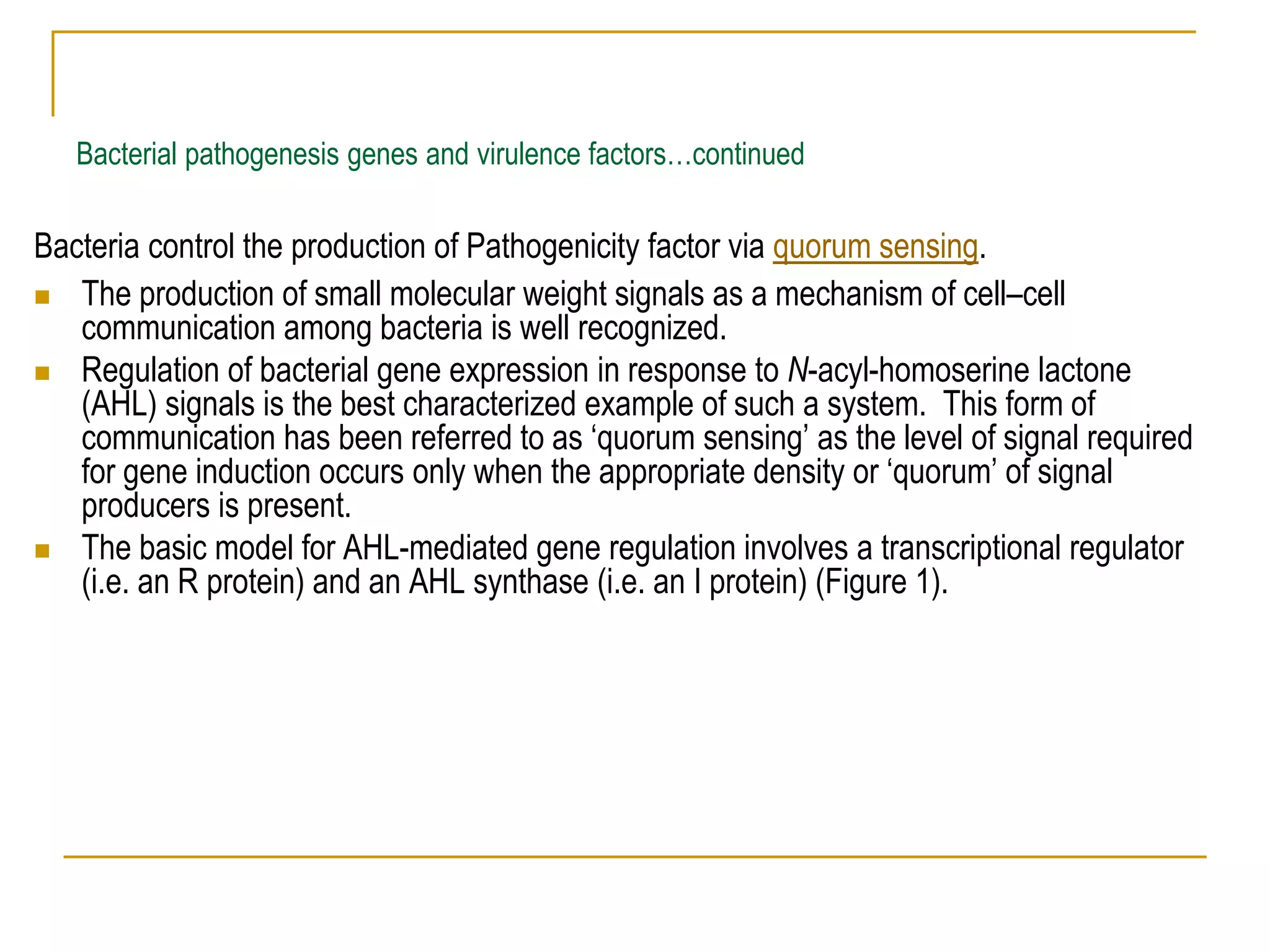 Bacterial pathogenesis genes and virulence factors…continued
Bacteria control the production of Pathogenicity factor via quorum sensing.
 The production of small molecular weight signals as a mechanism of cell–cell
communication among bacteria is well recognized.
 Regulation of bacterial gene expression in response to N-acyl-homoserine lactone
(AHL) signals is the best characterized example of such a system. This form of
communication has been referred to as ‘quorum sensing’ as the level of signal required
for gene induction occurs only when the appropriate density or ‘quorum’ of signal
producers is present.
 The basic model for AHL-mediated gene regulation involves a transcriptional regulator
(i.e. an R protein) and an AHL synthase (i.e. an I protein) (Figure 1).
 