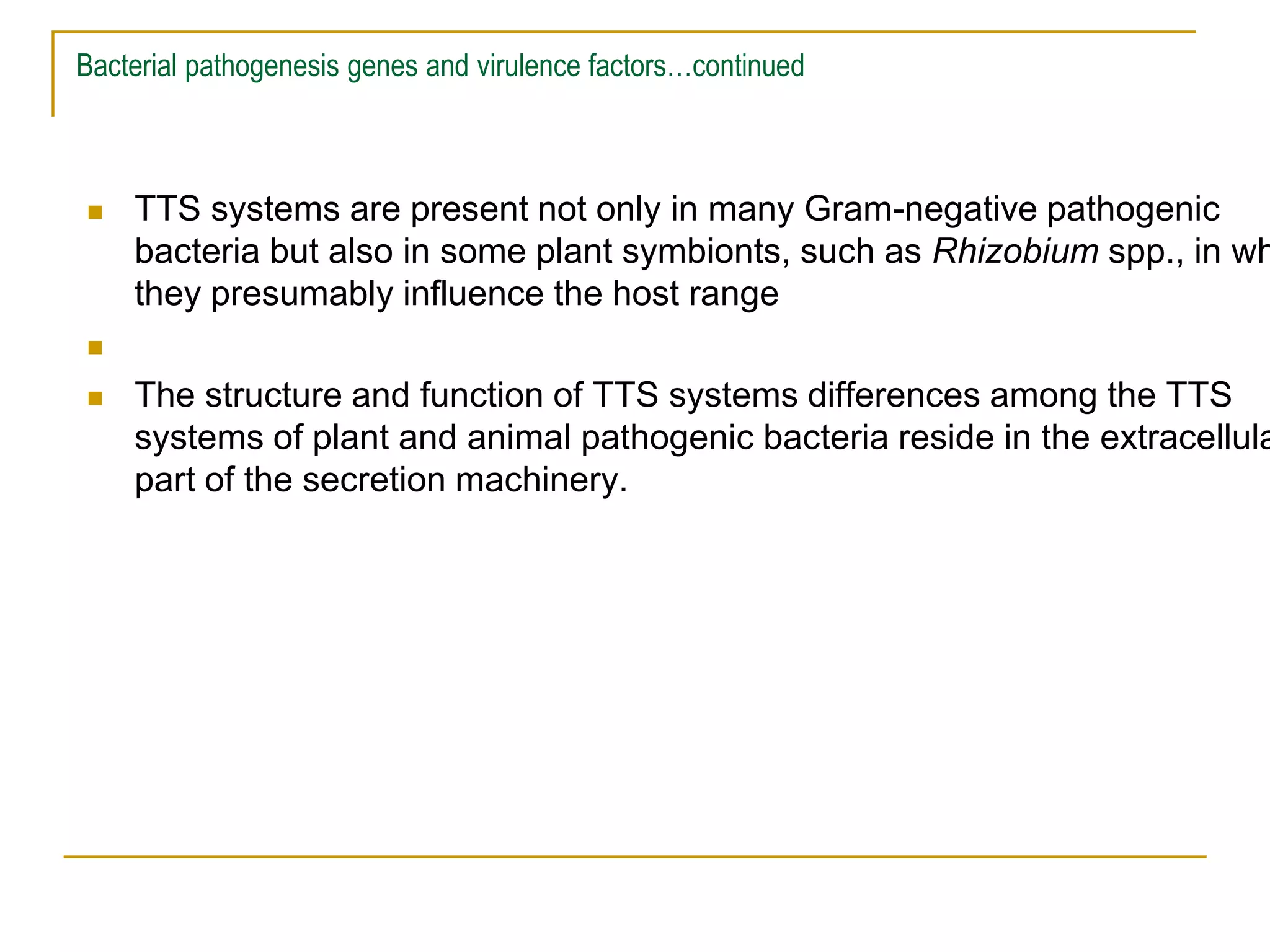 Bacterial pathogenesis genes and virulence factors…continued
 TTS systems are present not only in many Gram-negative pathogenic
bacteria but also in some plant symbionts, such as Rhizobium spp., in wh
they presumably influence the host range

 The structure and function of TTS systems differences among the TTS
systems of plant and animal pathogenic bacteria reside in the extracellula
part of the secretion machinery.
 