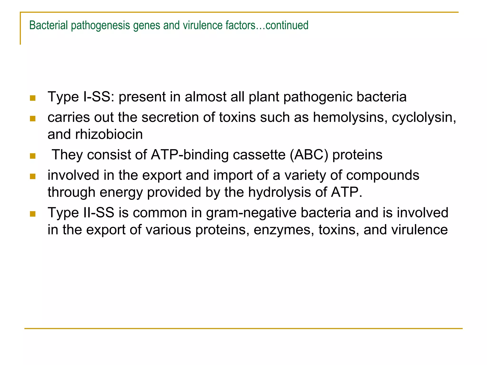 Bacterial pathogenesis genes and virulence factors…continued
 Type I-SS: present in almost all plant pathogenic bacteria
 carries out the secretion of toxins such as hemolysins, cyclolysin,
and rhizobiocin
 They consist of ATP-binding cassette (ABC) proteins
 involved in the export and import of a variety of compounds
through energy provided by the hydrolysis of ATP.
 Type II-SS is common in gram-negative bacteria and is involved
in the export of various proteins, enzymes, toxins, and virulence
 