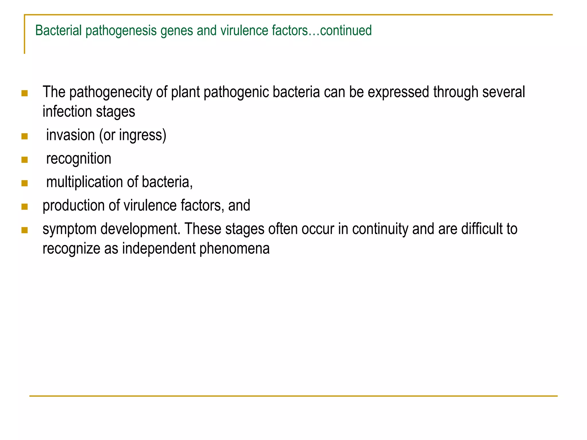 Bacterial pathogenesis genes and virulence factors…continued
 The pathogenecity of plant pathogenic bacteria can be expressed through several
infection stages
 invasion (or ingress)
 recognition
 multiplication of bacteria,
 production of virulence factors, and
 symptom development. These stages often occur in continuity and are difficult to
recognize as independent phenomena
 