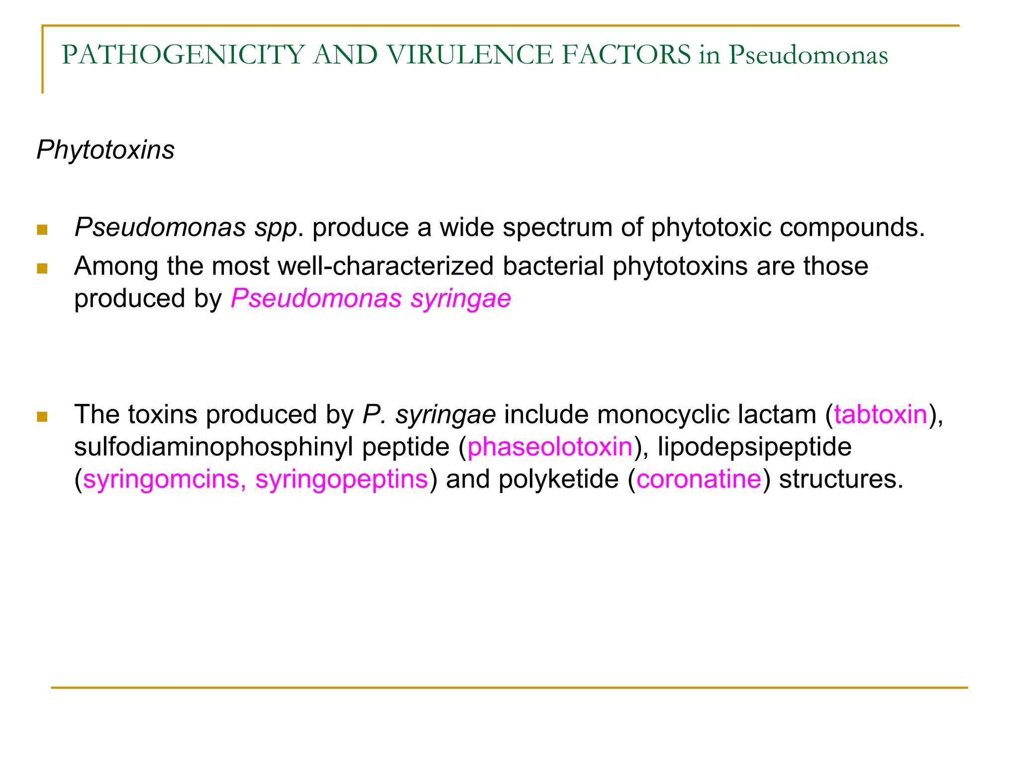 PATHOGENICITY AND VIRULENCE FACTORS in Pseudomonas
Phytotoxins
 Pseudomonas spp. produce a wide spectrum of phytotoxic compounds.
 Among the most well-characterized bacterial phytotoxins are those
produced by Pseudomonas syringae
 The toxins produced by P. syringae include monocyclic lactam (tabtoxin),
sulfodiaminophosphinyl peptide (phaseolotoxin), lipodepsipeptide
(syringomcins, syringopeptins) and polyketide (coronatine) structures.
 