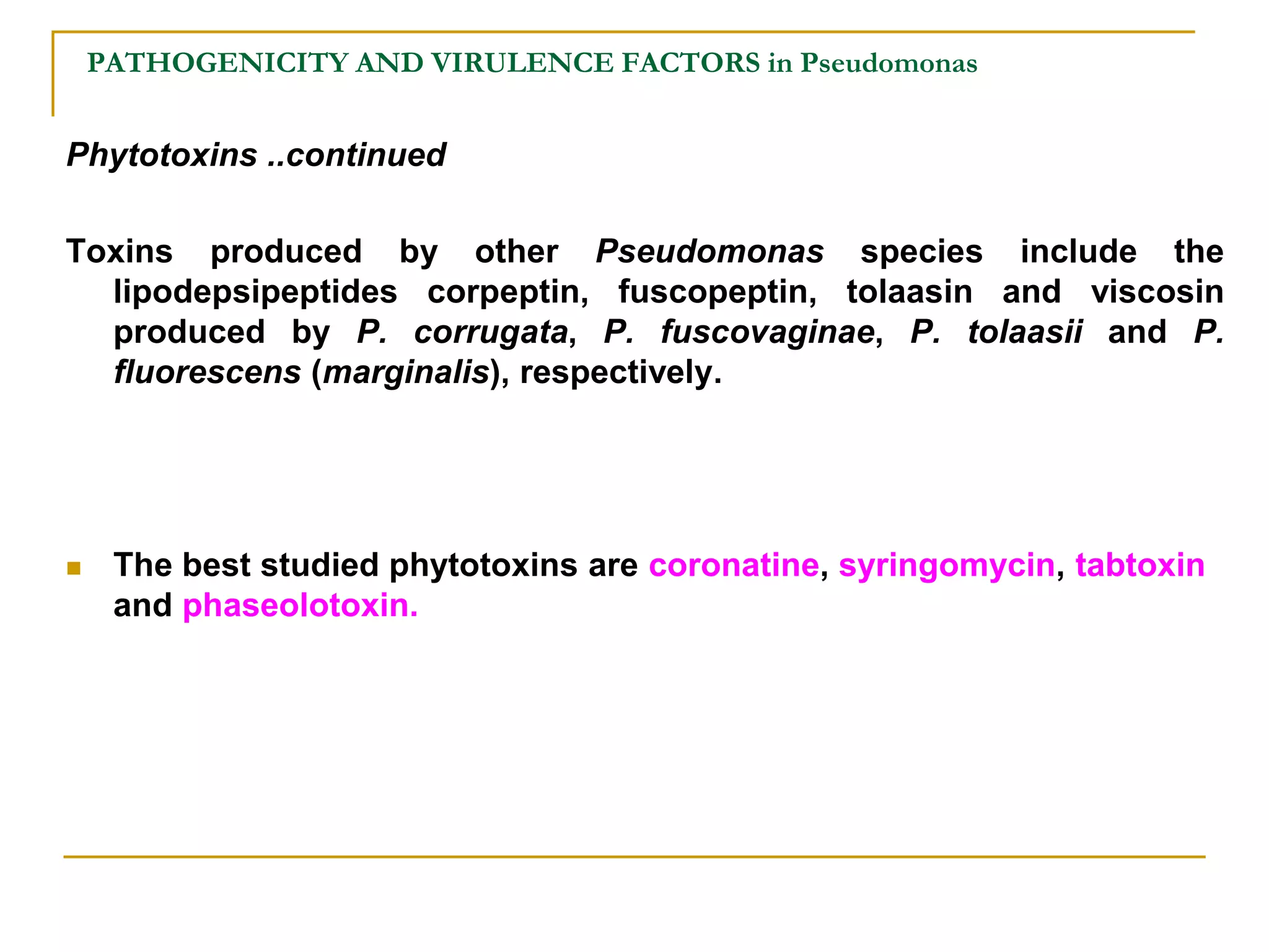 PATHOGENICITY AND VIRULENCE FACTORS in Pseudomonas
Phytotoxins ..continued
Toxins produced by other Pseudomonas species include the
lipodepsipeptides corpeptin, fuscopeptin, tolaasin and viscosin
produced by P. corrugata, P. fuscovaginae, P. tolaasii and P.
fluorescens (marginalis), respectively.
 The best studied phytotoxins are coronatine, syringomycin, tabtoxin
and phaseolotoxin.
 