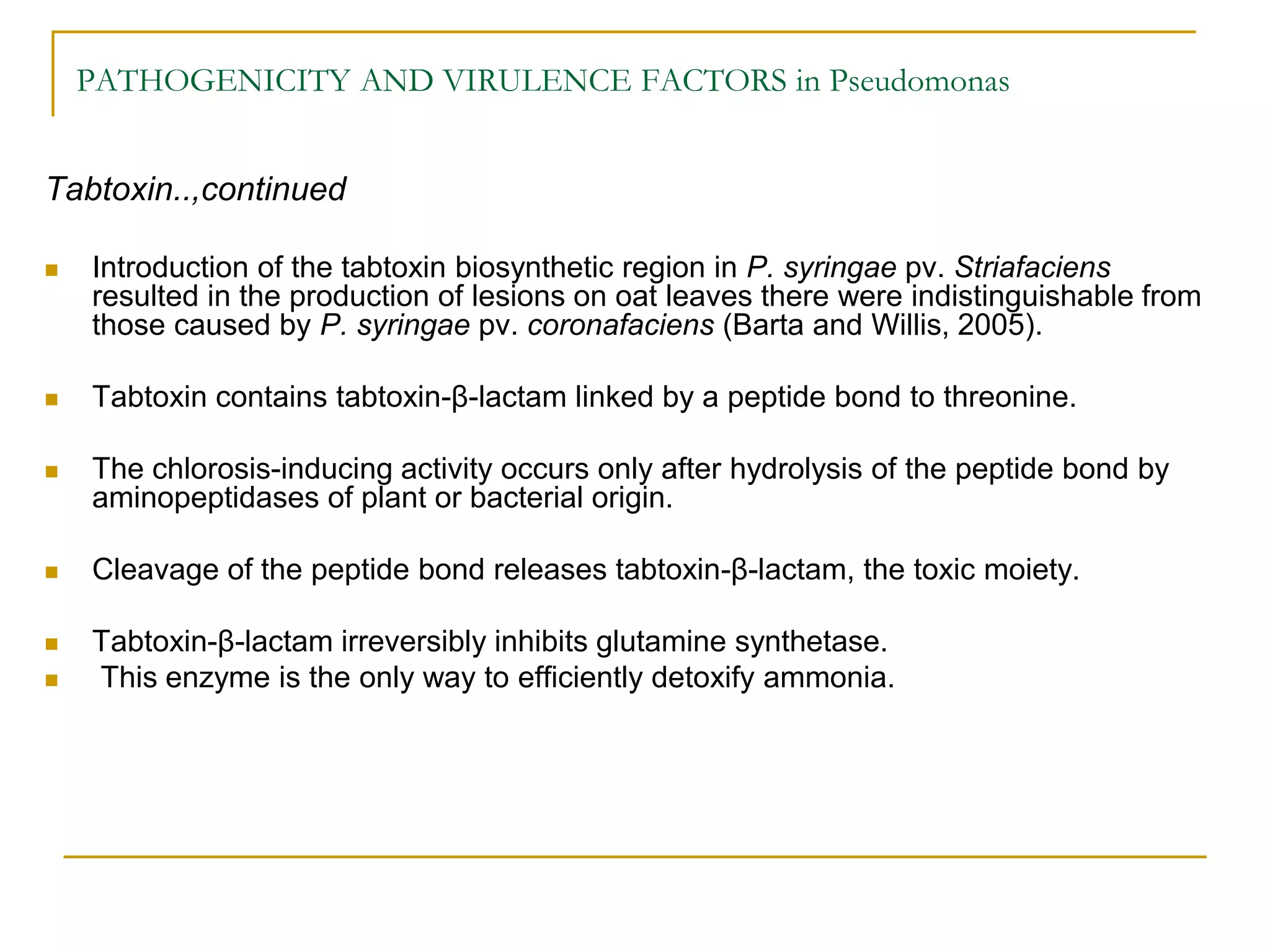 PATHOGENICITY AND VIRULENCE FACTORS in Pseudomonas
Tabtoxin..,continued
 Introduction of the tabtoxin biosynthetic region in P. syringae pv. Striafaciens
resulted in the production of lesions on oat leaves there were indistinguishable from
those caused by P. syringae pv. coronafaciens (Barta and Willis, 2005).
 Tabtoxin contains tabtoxin-β-lactam linked by a peptide bond to threonine.
 The chlorosis-inducing activity occurs only after hydrolysis of the peptide bond by
aminopeptidases of plant or bacterial origin.
 Cleavage of the peptide bond releases tabtoxin-β-lactam, the toxic moiety.
 Tabtoxin-β-lactam irreversibly inhibits glutamine synthetase.
 This enzyme is the only way to efficiently detoxify ammonia.
 