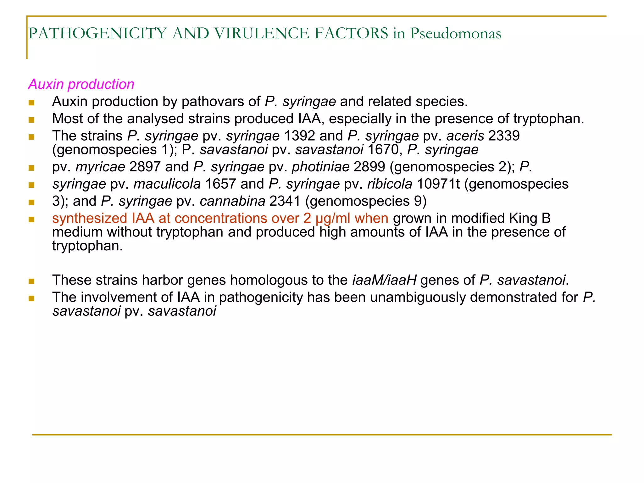 PATHOGENICITY AND VIRULENCE FACTORS in Pseudomonas
Auxin production
 Auxin production by pathovars of P. syringae and related species.
 Most of the analysed strains produced IAA, especially in the presence of tryptophan.
 The strains P. syringae pv. syringae 1392 and P. syringae pv. aceris 2339
(genomospecies 1); P. savastanoi pv. savastanoi 1670, P. syringae
 pv. myricae 2897 and P. syringae pv. photiniae 2899 (genomospecies 2); P.
 syringae pv. maculicola 1657 and P. syringae pv. ribicola 10971t (genomospecies
 3); and P. syringae pv. cannabina 2341 (genomospecies 9)
 synthesized IAA at concentrations over 2 μg/ml when grown in modified King B
medium without tryptophan and produced high amounts of IAA in the presence of
tryptophan.
 These strains harbor genes homologous to the iaaM/iaaH genes of P. savastanoi.
 The involvement of IAA in pathogenicity has been unambiguously demonstrated for P.
savastanoi pv. savastanoi
 