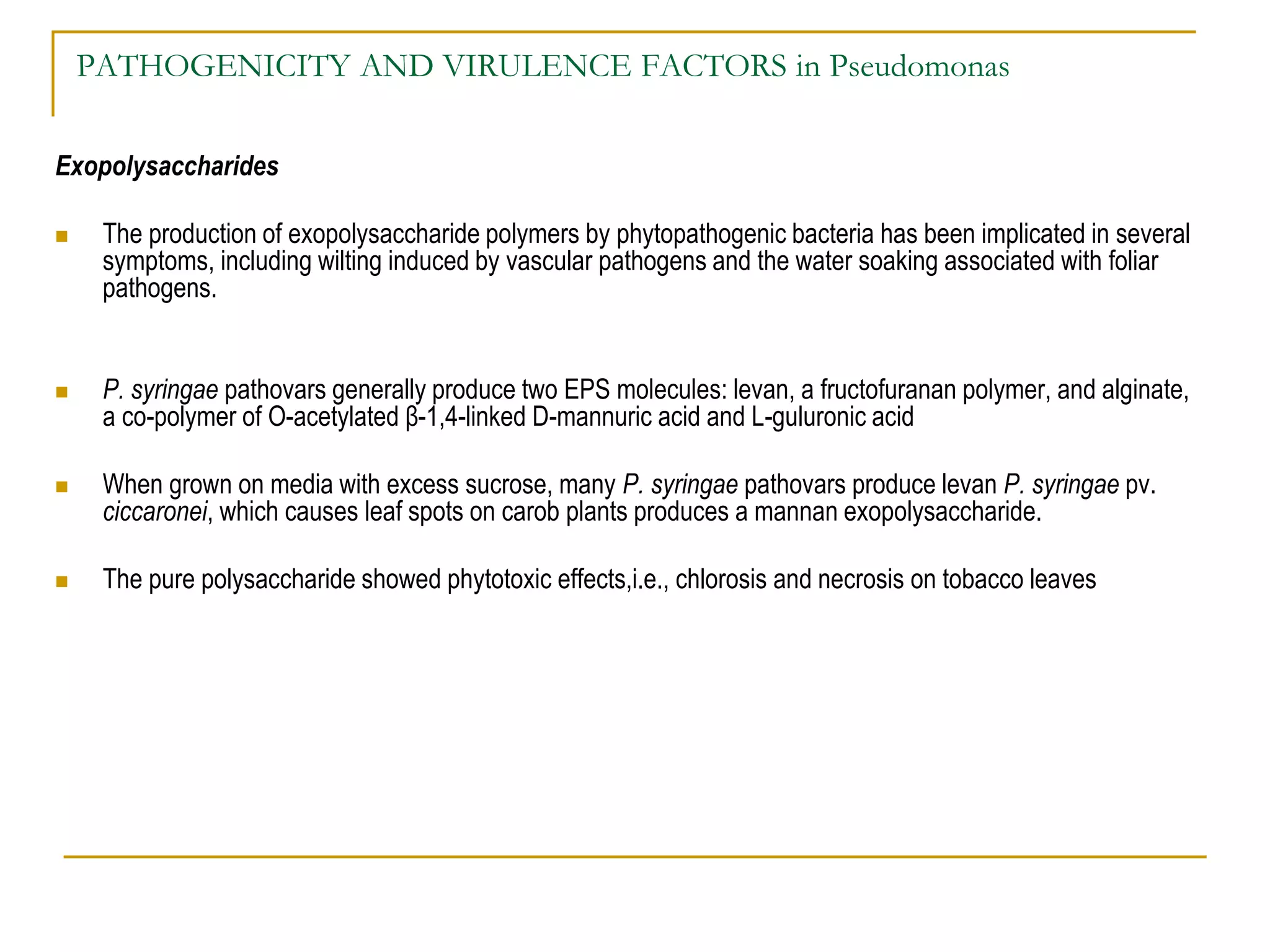 PATHOGENICITY AND VIRULENCE FACTORS in Pseudomonas
Exopolysaccharides
 The production of exopolysaccharide polymers by phytopathogenic bacteria has been implicated in several
symptoms, including wilting induced by vascular pathogens and the water soaking associated with foliar
pathogens.
 P. syringae pathovars generally produce two EPS molecules: levan, a fructofuranan polymer, and alginate,
a co-polymer of O-acetylated β-1,4-linked D-mannuric acid and L-guluronic acid
 When grown on media with excess sucrose, many P. syringae pathovars produce levan P. syringae pv.
ciccaronei, which causes leaf spots on carob plants produces a mannan exopolysaccharide.
 The pure polysaccharide showed phytotoxic effects,i.e., chlorosis and necrosis on tobacco leaves
 