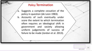 Contoso Ltd.
10
Add a footer
Policy Termination
a. Suggests a complete cessation of the
policy in question (de Leon 1983).
b. Accounts of such eventually under
score the extent to which termination
often requires an ideological shift in
government and society allowing
uniform judgements of success of
failure to be made (Jordan et al. 2013).
 