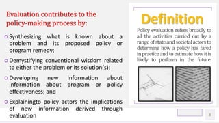 Contoso Ltd.
○ Synthesizing what is known about a
problem and its proposed policy or
program remedy;
○ Demystifying conventional wisdom related
to either the problem or its solution(s);
○ Developing new information about
information about program or policy
effectiveness; and
○ Explainingto policy actors the implications
of new information derived through
evaluation
Policy evaluation refers broadly to
all the activities carried out by a
range of state and societal actors to
determine how a policy has fared
inpracticeandtoestimatehowitis
likely to perform in the future.
3
DefinitionEvaluation contributes to the
policy-making process by:
 